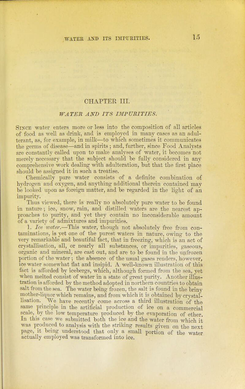 CHAPTER III. WATER AND ITS IMPURITIES. Since water enters more or less into tlie composition of all articles of food as well as drink, and is employed in many cases as an adul- terant, as, for example, in milk—to which sometimes it communicates the germs of disease—and in spirits ; and, fiu^her, since Food Analysts are constantly called upon to make analyses of water, it becomes not merely necessary that the subject should be fully considered in any comprehensive work dealing with adulteration, but that the first place should be assigned it in such a treatise. Chemically pare water consists of a definite combination of hydrogen and oxygen, and anything additional therein contained may be looked upon as foreign matter, and be regarded in the light of an impurity. Thus viewed, there is really no absolutely pure water to be found in natm'e; ice, snow, rain, and distilled waters are the nearest ap- proaches to purity, and yet they contain no inconsiderable amoimt of a variety of admixtiu-es and impmities. 1. Ice toater.—This water, though not absolutely free from con- taminations, is yet one of the purest waters in nature, owing to the very remarkable and beautiful fact, that in freezing, which is an act of crystallisation, all, or nearly all substances, or impurities, gaseous, organic and mineral, are cast out, and are to be found in the unfrozen portion of the water; the absence of the usual gases renders, however, ice water somewhat flat and insipid. A well-known illustration of this fact is afibrded by icebergs, which, although formed from the sea, yet when melted consist of water in a state of great purity. Another illus- tration is afforded by the method adopted in northern countries to obtain salt from the sea. The water being frozen, the salt is found in the briny mother-liquor which remains, and from which it is obtained by crystal- lisation.^ We have recently come across a third illustration of the same principle in the artificial production of ice on a commercial scale, y>j the low temperature produced by the evaporation of ether. In this case we submitted both the ice and the water from which it was produced to analysis with the striking results given on the next page, it being understood that only a small portion of the water actually employed was transformed into ice.