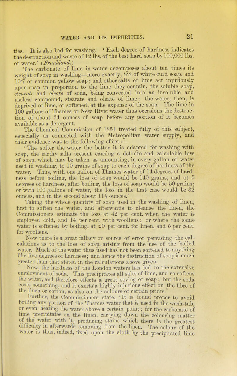 ties. It is also bad for washing, ' Each degree of hardness indicates the destruction and waste of 12 Ihs, of the hest hard soap by 100,000 lbs. of water.' {Franldand.) The carbonate of lime in water decomposes about ten times its weight of soap in washing—more exactly, 8-8 of white curd soap, and 10'7 of common yellow soap ; and other salts of lime act injuriously upon soap in proportion to the lime they contain, the soluble soap, stearate and olente of soda, being converted into an insoluble and useless compoimd, stearate and oleate of lime: the water, then, is deprived of lime, or softened, at the expense of the soap. The lime in 100 gallons of Thames or New Kiver water thus occasions the destruc- tion of about 34 ounces of soap before any portion of it becomes available as a detergent. The Chemical Commission of 1851 treated fuUy of this subject, especially as connected with the Metropolitan water supply, and their evidence was to the following effect:— ' The softer the water the better it is adapted for washing with soap, the earthy salts present causing a definite and calculable loss of soap, which may be taken as amoimting, in every gallon of water used in washing, to 10 grains of soap to each degree of hardness of the water. Thus, with one gallon of Thames water of 14 degrees of hard- ness before boiling, the loss of soap would be 140 grains, and at 5 degTees of hardness, after boiling, the loss of soap would be 50 grains; or with 100 gallons of water, the loss in the first case would be 32 oimces, and in the second about 11^ ounces.' Taking the whole quantity of soap used in the washing of linen, first to soften the water, and afterwards to cleanse the linen, the Commissioners estimate the loss at 42 per cent, when the water is employed cold, and 14 per cent, with woollens ; or where the same water is softened by boiling, at 20 per cent, for linen, and 5 per cent, for woollens. Now there is a great fallacy or source of error pervading the cal- culations as to the loss of soap, arising from the use of the boiled water. Much of the water thus used has not been softened to anything like five degrees of hardness; and hence the destruction of soap is much greater than that stated in the calculations above given. Now, the hardness of the London waters has led to the extensive employment of soda. This precipitates all salts of lime, and so softens the water, and therefore eff'ects a great saving of soap ; but the soda costs something, and it exerts'a highly injurious efiect on the fibre of the linen or cotton, as also on the colom'S of certain prints.* ^ Further, the Commissioners state, * It is found proper to avoid boiling any portion of the Thames water that is used Ib the wash-tub, or even heating the water above a certain point; for the carbonate of lime precipitates on the linen, carrying down the colom-ing matter of the water with it, producing stains which there is the greatest difficulty in afterwards removing from the linen. The colour of the water is thus, indeed, fixed upon the cloth by the precipitated lime