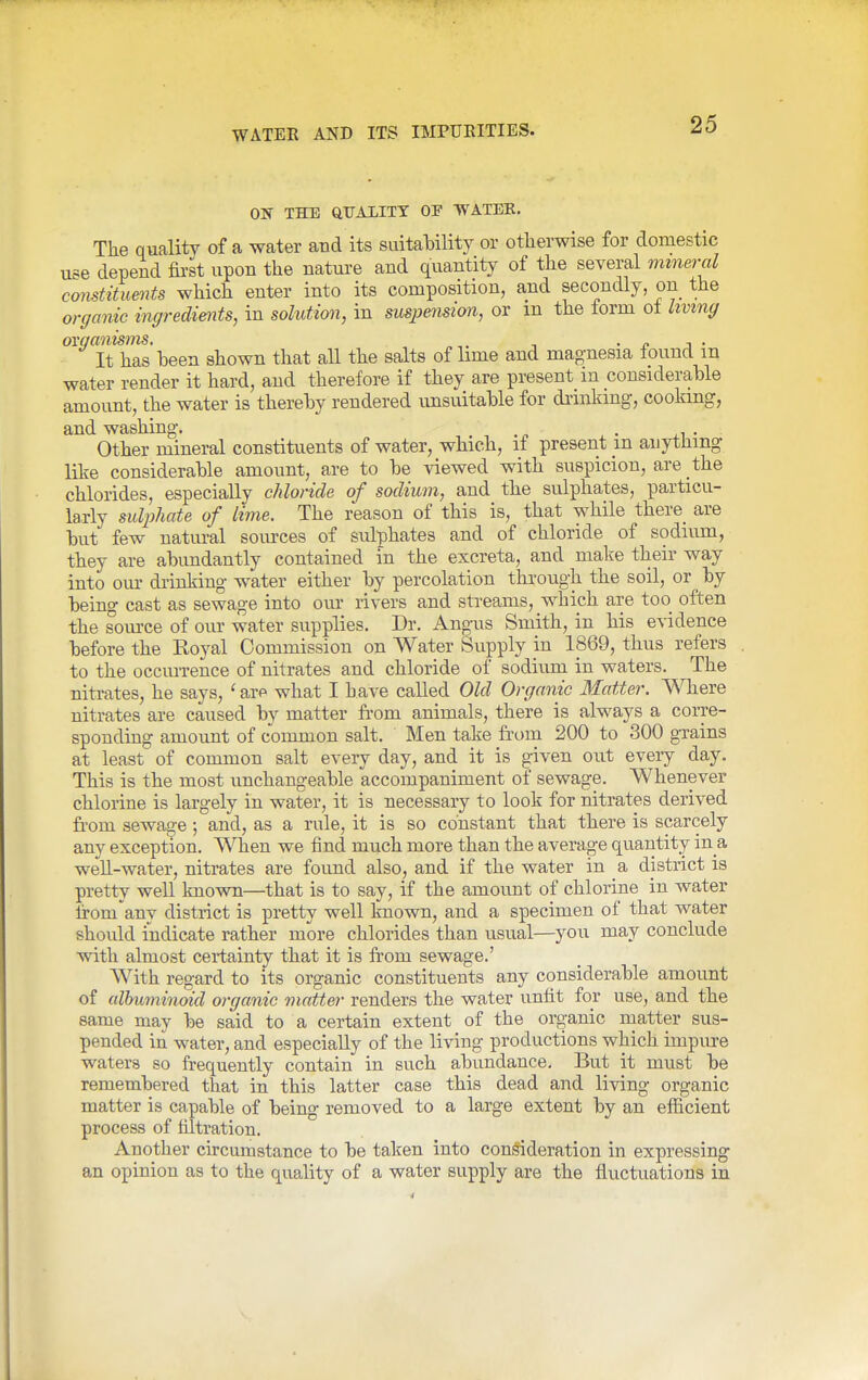 ON THE QtrAlITT OP WATEE. The quality of a water and its suitaHlity or otherwise for domestic use depend first upon the nature and quantity of the several meneraZ comtitumts which enter into its composition, and secondly, on the organic ingredients, in solution, in suspension, or m the lorm ol Living ovganisms. ^ • ^ j • It has been shown that all the salts of lime and magnesia lound m water render it hard, and therefore if they are present m considerable amount, the water is thereby rendered unsuitable for drmlang, cooking, and washing. . ,i • Other mineral constituents of water, which, if present m anything like considerable amount, are to be viewed with suspicion, are the chlorides, especially chloride of sodium, and the sulphates, particu- larly sulphate of lime. The reason of this is, that while there_ are but few natural soiu-ces of sulphates and of chloride of sodium, they are abundantly contained in the excreta, and make their way into om- drinking water either by percolation through the soil, or by being cast as sewage into our rivers and streams, which are too often the source of our water supplies. Dr. Angus Smith, in his evidence before the Koyal Commission on Water Supply in 1869, thus refers to the occurrence of nitrates and chloride of sodium in waters. The nitrates, he says, ' are what I Lave called Old Organic Matter. Where nitrates are caused by matter from animals, there is always a corre- sponding amount of common salt. Men take from 200 to 300 g-rains at least of common salt every day, and it is given out eveiy day. This is the most unchangeable accompaniment of sewage. Whenever chlorine is largely in water, it is necessary to look for nitrates derived from sewage; and, as a rule, it is so constant that there is scarcely any exception. When we find much more than the average quantity in a weU-water, nitrates are foimd also, and if the water in a district is pretty well known—that is to say, if the amount of chlorine in water Irom'any district is pretty well known, and a specimen of that water should indicate rather more chlorides than usual—you may conclude with almost certainty that it is from sewage.' With regard to its organic constituents any considerable amount of albuminoid organic matter renders the water unfit for use, and the same may be said to a certain extent of the organic matter sus- pended in water, and especially of the living productions which impure waters so frequently contain in such abundance. But it must be remembered that in this latter case this dead and living organic matter is capable of being removed to a large extent by an efficient process of filtration. Another circumstance to be taken into con!§ideration in expressing an opinion as to the quality of a water supply are the fluctuations in