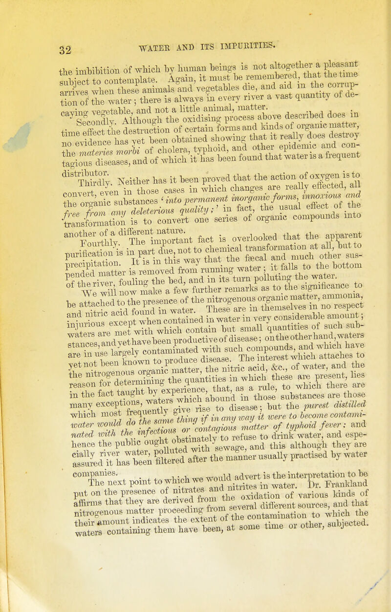 the iml3ibition of wWcli hj liuinau beings is not altogetlier a pleasant t rrfrpmitPmT)late Ao-ain, it must be remembered, that the time :^Sles whrSfaiL^^^^^^ die, and aid in the cojup- tion of the water ; there is always in. every river a va.t quantity of de- cayino- vegetable, and not a little animal, matter. . Spcondlv Although the oxidising process above described does m '^''^Sly Neither has it been proved that the action of oxygen is to ^''YZltj^'^T^^^-t fact is overlooked that the apparent ^ J.:7^^ iu mrt dup not to chemical transformation at all, but to pm-ihcation IS Pf^^ ^u^?^^^ ^j^^^ the faecal and much other sus- ^'T^t^^L^i'r^o^^^^^ itf^l^t^ the bottom TtWvef foim^^^^^ and in itston polluting the water. W wii now make a few fm-ther remarks as to.tbe signifi^^^^^^^^^ healchedtothe^^^^^^^^^^^^^ t:t^::::fev?^en^^^^ in water in very considerable amount; mjuiious excepxw quantities of such sub- Tan^rs^^dy bTv?^^^^^^^^^ frrfn us?laro-ely contaminated with such compounds and which have S i?ot been kmown to produce disease. The interest which attaches to Ii .ftvnoenous OTo-anic matter, the nitric acid, &c., of water, and the * fnf SrminLg the quantities in which these are preseut, lies •'T^lrct taST experience, that, as a rule, to which there are m the lact taugm: ^ /^ . . -■ '-^'a those substances are those which most J^^l™^^^ ifinamJ^oay it were to become coMami- ^at^rwoM doJie^^^^^ J^^^^^ ^ f^^: and nated xmtli '^^Vlfo^f obstinatelf to refuse to drink water, and espe- hence the public ^^^J^* and this although they are SKlaTfi SSS^aCthe manner usually practised by water ■ ^°^rp.t point to wh^ put on the presence of mtiates ^f^,'!'^ -^^^ion of various kinds of Affirms that they are d-wed fr^^^^^^ I nitrogenous matter proceeding „+„™;uation to which the their amount indicates the extent of the contamination xo ^ . waterrcontaining them have been, at some time or other, subjected.