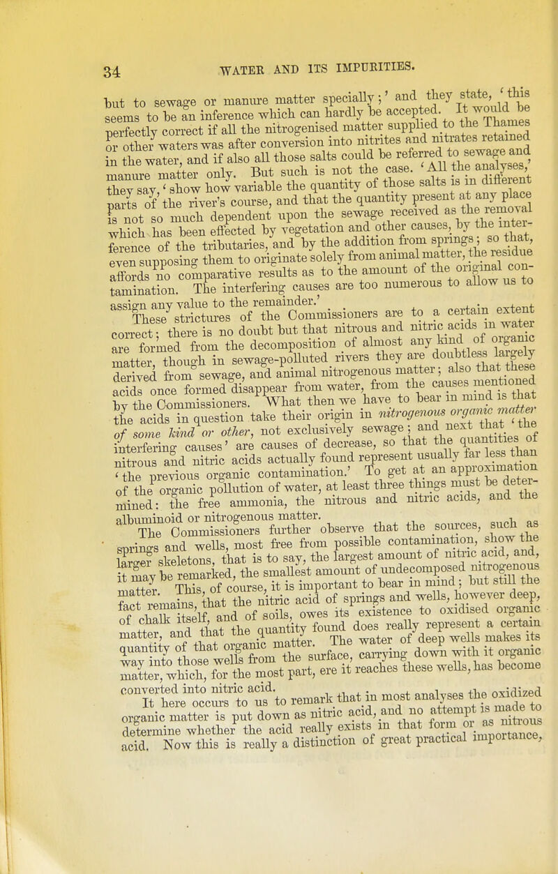 but to sewage or mamu-e matter specially;' , ^J^^^ '^^'.^^^^^^ seems to he an inference which can hardly he ^^^^P,*^^ perfectly correct if all the nitrogenised matter supplied to the ihames 01 othe^waters was after conversion into nitrites and nitrates retained S the waTer, and if also all those salts could ^-f rr^^^^^^^^^^ manure matter only. But such is not the case. ' All the analyses, Sey say^show hoJyariahle the quantity of those salts is m difterent Ss of the iTyer's course, and that the quantity present at any place Tnot so tich dependent upon the sewage received as the removal wMch has heen effected by vegetation and other causes, by the inter- ference of the tributaries, and by the addition from springs; so that eveTsupposint them to originate solely from animal matter, the residue a^rno comparative results as to the amount of ^l^e original con- tamination. The interfering causes are too numerous to allow us to nUsTsSm^s^ are to a certain extent conect thelris no doubt but that nitrous and nitric acids m water are forked from the decomposition of almost any kind of organic mattei though in sewage-polluted rivers they are doubtless largely deS ftom sewage, and animal nitrogenous matter; also that the«e acidllnce formed disappear from water, fr'om the causes Bienrione^ W fL Oommissioners. What then we have to bear m mmd is that Ki eS%al.e their origin in ^^ro,en^^Z:^^ of some kind or other, not exclusively ^^^^^^,5 f jj,^^^^^^ ^ntprferinff causes' are causes of decrease, so that the quantities oi nftrou and rdtric acids actually found represent usually far less than Hhe preXus organic contamination.' To get at an appi;oximation of the^ organic poUution of water, at least three thmgs must be deter- mined- the fr-ee ammonia, the nitrous and nitric acids, and the ^^'X^b'ommS^^^^ — such as • ™rims and wells, most free from possible contamination, show the iS skeletons, that is to say, the largest amount of nitric acid, and, Sv be remarked, the smallest amount of undecomposed myogenous It niay be^emarKea, ^tant to bear in mmd; but still the Sc rema?n^\at S nU^^ acil of springs and wells, however deep, f ?5l^^^^^ of soils, owes its existence to oxidised organic of chalk itaeit, ana 01 so , represent a certam matter, and that ^^^g^^^ ^ater of deep wells makes its quanta of that ^Jf^^J^^^^^^^^^ can-ying down with it organic S«forte^^^^ remark that in most analyses the oxM^^^^ organic matter is put down as nitoc acid, and no ati:empt is made^^^ determine whether the acid really exists m that form oi as mt^^^^^^^^ acid. Now this is really a distinction of great practical impoitance,