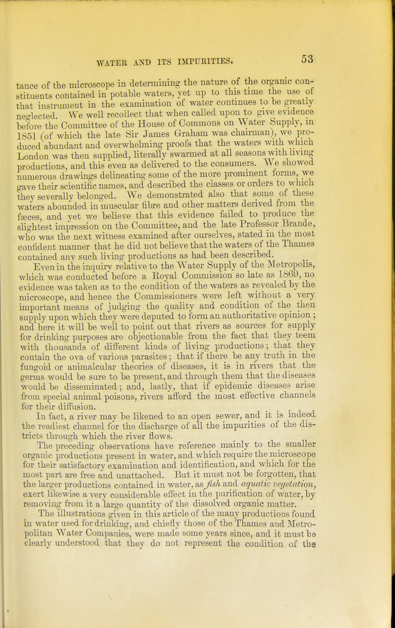 tance of tlie microscope in deteimining tlie nature of the organic con- stituents contained in potable waters, yet up to this time the use of that instrimient in the examination of water continues to be greatly neo-lected We well recollect that when called upon to give evidence before the Committee of the House of Commons on Water Supply, m 1851 (of which the late Sir James Graham was chairman), we pro- duced abimdant and overwhelming proofs that the waters with which London was then supplied, literally swarmed at all seasons with living productions, and this even as delivered to the consumers. We showed numerous di-awings delmeating some of the more prominent forms, we gave their scientific names, and described the classes or orders to which they severally belonged. We demonstrated also that some of these waters abounded in muscular fibre and other matters derived fi-om the faces, and yet we believe that this evidence failed to produce the slightest impression on the Committee, and the late Professor Brande, who was the next witness examined after om-selves, stated in the most confident manner that he did not believe that the waters of the Thames contained any such living productions as had been described. Even in the inquii-y relative to the AVater Supply of the Metropolis, which was conducted before a Koyal Commission so late as 1869, no evidence was taken as to the condition of the waters as revealed by the microscope, and hence the Commissioners were left without a very important means of judging the quality and condition of the then supply upon which they were deputed to form an authoritative opinion and here it will be well to point out that rivers as soui'ces for supply for drinking purposes are objectionable from the fact that they teem with thousands of different kinds of living productions; that they contain the ova of various parasites; that if there be any truth in the fungoid or animalcular theories of diseases, it is in rivers that the germs would be sure to be present, and through them that the diseases would be disseminated; and, lastly, that if epidemic diseases arise from special animal poisons, rivers afford the most eflective channels for their diffusion. In fact, a river may be likened to an open sewer, and it is indeed the readiest channel for the discharge of aU the impmities of the dis- tricts through which the river flows. The preceding observations have reference mainly to the smaller organic productions present in water, and which require the microscope for their satisfactory examination and identification, and which for the most part are free and unattached. But it must not be forgotten, that the larger productions contained in water, as Jish and aquatic vegetation, exert likewise a very considerable effect in the purification of water, by removing from it a large quantity of the dissolved organic matter. The illustrations given in this article of the many productions found in water used for drinking, and chiefly those of the Thames and Metro- politan Water Companies, were made some years since, and it must be clearly imderstood that they do not represent the condition of the