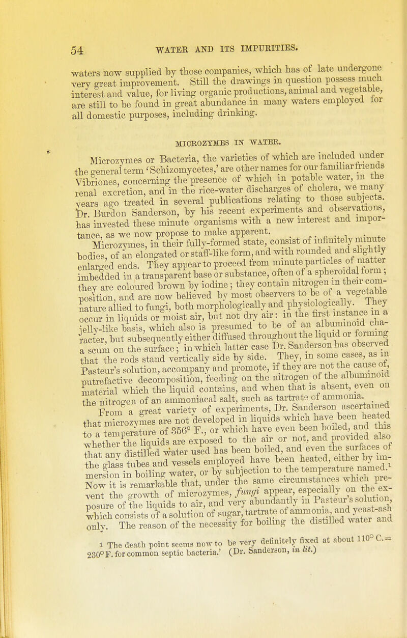 waters now supplied hj those companies, which has of late undergone very great improvement. Still the dmwings in question possess much interest and value, for living organic productions, animal and vegetable, are still to be found in great abundance in many waters employed lor all domestic purposes, including drinking. MICR0ZYME3 IN WATER. Microzymes or Bacteria, the varieties of which are included imder the o-eneraiterm' Schizomycetes,' are other names for our familiar friends Vibnones, concerning the presence of which in potab.e water, m the renal excretion, and in the rice-water discharges of cholera, we many years ago treated in several publications relating to those subjects. Dr Burdon Sanderson, by his recent experiments and observations, has invested these minute organisms with a new interest and impor- tance, as we now propose to make apparent. p . ^ -x i • Microzymes, in their fiiUy-formed state, consist of infinitely minute bodies, of an elongated or staiF-like form, and with rounded and fhghtly enlarged ends. They appear to proceed from minute particles _ot matter imbedded in a transparent base or substance, often of a spheroidal form; they are coloured brown by iodine they contain nitrogen m their com- position, and are now believed by most observers to be of a vegetable nature allied to fungi, both morphologically and P^J^^^^^f ^^^^'^^^^^^^ occur in liquids or moist air, but not dry air : m the first instance in a ielly-like basis, which also is presumed to be of an alWinoid c^^^^ iacter, but subsequently either difi^used throughout the liquid or forming a seiuL on the smface; in which latter case Dr. Sanderson has observed that the rods stand vertically side by side. They, m some cases, as m Pasteur's solution, accompany and promote, if they are not the cause ot, putrefactive decomposition, feeding on the nitrogen of the albimiinoid materfal which the liquid contains, and when that is absent, even on the nitrogen of an ammoniacal salt, such as tartrate of ammonia _ From a great variety of experiments, Dr. Sanderson ascertained that Sozymes are not developed in liquids which have been heated a+^11 wature of 356° F., or which have even been boiled, and this XetoS w^^^^ not, and provided also Thaf an^d^^st S ^ater used has been boiled, and even the surfaces of th?S kibes and vessels employed have been heated, either by im- merstTin boTng water, or by subjection to the temperature named.^ Now it i reXl'^^^^ that, imder the same circumstances which pre- vent the orowth of microzymes, fungi appear, especially on the ex- posure of tJeHquidB to air,ind very abundantly m Pa^tevirW^^^^^^^^^ Ihich consists of a solution of sugar tartrate of T^T.Slpf wS and only. The reason of the necessity for boihng the distiUed watei and 1 The death point seems no.v to be very definitely fixed at about 110° C.= 230°F. for common septic bacteria.' (Dr. Sanderson, m /it.)