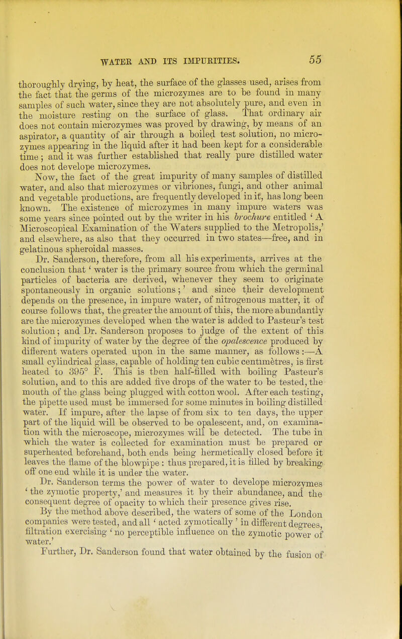 thorougMy drying, by heat, the surface of the glasses used, arises from the fact that the germs of the microzymes are to be found in many samples of such water, since they are not absolutely pure, and even in the moistm-e resting on the surface of glass. That ordinary air does not contain microzymes was proved by drawing, by means of an aspirator, a quantity of air through a boiled test solution, no micro- zymes appearing in the liquid after it had been kept for a considerable time; and it was further established that really pure distilled water does not develope microzymes. Now, the fact of the great impurity of many samples of distilled water, and also that microzymes or vibriones, fimgi, and other animal and vegetable productions, are fr-equently developed in it, has long been known. The existence of microzymes in many impiu-e waters was some years since pointed out by the v^iter in his hrochure entitled ' A Microscopical Examination of the Waters supplied to the Metropolis,' and elsewhere, as also that they occm'red in two states—free, and in gelatinous spheroidal masses. Dr. Sanderson, therefore, from all his experiments, arrives at the conclusion that' water is the primary som-ce from which the germinal particles of bacteria are derived, whenever they seem to originate spontaneously in organic solutions •,' and since their development depends on the presence, in impure water, of nitrogenous matter, it of course follows that, the greater the amount of this, the more abundantly are the microzymes developed when the water is added to Pastem-'s test solution; and Dr. Sanderson proposes to judge of the extent of this kind of impurity of water by the degree of the opalescence produced by different waters operated upon in the same manner, as follows:—A small cylindrical glass, capable of holding ten cubic centunetres, is first heated to 395° F. This is tben half-filled with boiling Pasteur's solution, and to this are added five drops of the water to be tested, the mouth of the glass being plugged with cotton wool. After each testing, the pipette used must be immersed for some minutes in boiling distilled water. If impure, after the lapse of from six to ten days, the upper part of the liquid will be observed to be opalescent, and, on examina- tion with the microscope, microzymes will be detected. The tube in which the water is collected for examination must be prepared or superheated beforehand, both ends being hermetically closed before it leaves the fiame of the blowpipe : thus prepared, it is tilled by breaking off one end while it is imder the water. Dr. Sanderson terms the power of water to develope microzymes ' the zymotic property,' and measures it by their abundance, and the consequent degree of opacity to which their presence gives rise. By the method above described, the waters of some of the London companies were tested, and all' acted zymotically ' in different deo-rees filtration exercising ' no perceptible influence on the zymotic power of water.' Fm-ther, Dr. Sanderson found that water obtained by the fusion of
