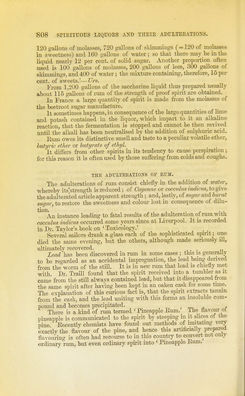 120 gallons of molasses, 720 gallons of skimmings ( = 120 of molasses- in sweetness) and 160 gallons of water ; so that there may be in the liquid nearly 12 per cent, of solid sugar. Another proportion often used is 100 gallons of molasses, 200 gallons of lees, 300 gallons of skimmings, and 400 of water; the mixtiu-e containing, therefore, 15 per- cent, of sweets.'—TJre. From 1,200 gallons of the saccharine liquid thus prepared usually al)0ut 115 gallons of rum of the strength of proof spirit are obtained. In France a large quantity of spirit is made from the molasses of the beetroot sugar manufactm-e. It sometimes happens, in consequence of the large quantities of lime and potash contained in the liquor, which impart to it an alkaline reaction, that the fermentation is stopped and cannot be then reyived until the alkali has been neutralised by the addition of sulphuric acid. Eum owes its distinctive smell and taste to a peculiar volatile ether, butyric ether or butt/rate of ethyl. It differs from 'other spirits in its tendency to cause perspiration •,. for this reason it is often used by those suffering from colds and coughs^ THE ADULTERATIONS OF EUM. The adulterations of rum consist chiefly in the addition of water,. whereby its'strength is reduced; of Cayenne or cocculus indicus, to give the adulterated article apparent strength; and, lastly, of sugar and burnt sugar, to restore the sweetness and colom' lost in consequence of dilu- *^°\n instance leading to fatal results of the adulteration of rum with cocculus indicus occurred some years since at Liverpool. It is recorded in Dr. Taylor's book on ' Toxicology.' _ Several sailors drank a glass each of the sophisticated spirit: one- died the same evening, but the others, although made seriously iU, ultimately recovered. , Lead has been discovered in rum in some cases ; this is generally to be reo-arded as an accidental impregnation, the lead being derived from the^worm of the still. It is in neiv rum that lead is chiefly met with. Dr. Traill found that the spirit received into a tumbler as it came from the still always contained lead, but that it disappeared from the same spirit after having been kept in an oaken cask for some time. The explanation of this curious fact is, that the spirit extracts tannin from the cask, and the lead uniting with this forms an insoluble com- pound and becomes precipitated. ^ , rr^^ n e There is a kind of nun termed ' Pineapple Rum.' The flavour ot pineapple is communicated to the spirit by steeping m it slices of the- pine Recently chemists have found out methods of imitating veiy exactly the flavoiu- of the pine, and hence this artiflcially prepared flavouring is often had recourse to in this country to convert not only ordinary rum, but even ordinary spirit into ' Pineapple Rum.