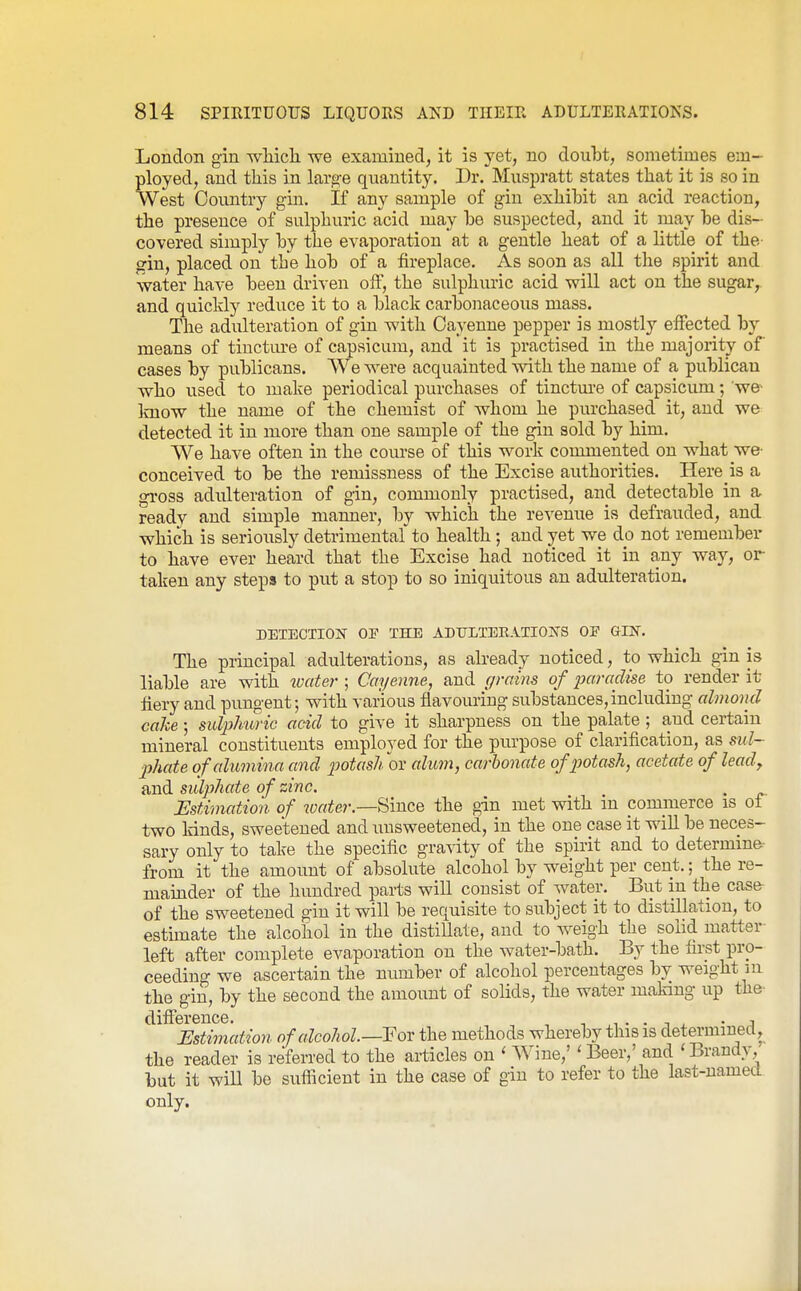 London gin wHcli we examined, it is yet, no doubt, sometimes em- ployed, and this in large quantity. Dr. Muspratt states that it is so in West Country gin. If any sample of gin exhibit an acid reaction, the presence of sulphuric acid may be suspected, and it may be dis- covered simply by the evaporation at a gentle heat of a little of the- gin, placed on the hob of a fireplace. As soon as all the spirit and water have been driven olF, the sulphuric acid will act on the sugar,, and quickly reduce it to a black carbonaceous mass. The adulteration of gin with Cayenne pepper is mostly effected by means of tinctm'e of capsicum, and it is practised in the majority of cases by publicans. We were acquainted with the name of a publican who used to make periodical purchases of tincture of capsicum; we- know the name of the chemist of whom he purchased it, and we detected it in more than one sample of the gin sold by him. We have often in the course of this work commented on what we- conceived to be the reiuissness of the Excise authorities. Here is a gross adulteration of gin, commonly practised, and detectable in a ready and simple manner, by which the revenue is defrauded, and which is seriously detrimental to health ; and yet we do not remember to have ever heard that the Excise had noticed it in any way, or taken any steps to put a stop to so iniquitous an adulteration. DETECTION OP THE ADTJLTERATIOS-S OF GIN. The principal adulterations, as already noticed, to which gin is liable are with %vater ; Cayenne, and (/rains of 2Jaradise to render it fiery and pungent; with various flavouring substances,including almond cahe; sul2)lmnc add to give it sharpness on the palate ; and certain mineral constituents employed for the piu'pose of clarification, as sul- phate of alumina and 2')otashov alum, carbonate of2Jotask, acetate of lead, and sul2}hate of zinc. Estimation of water.—Since the gin met with in commerce is of two kinds, sweetened and unsweetened, in the one case it will be neces- sary only to take the specific gravity of the spirit and to determine, from it the amount of absolute alcohol by weight per cent.; the re- mamder of the hundred parts will consist of water. But in the case- of the sweetened gin it will be requisite to subject it to distillation, to estimate the alcohol in the distillate, and to Aveigh the sohd matter left after complete evaporation on the water-bath. By the first pro- ceeding we ascertain the number of alcohol percentages by weight in the gin, by the second the amount of solids, the water making up the- difference. , -, ,i • • •, ^ - a mtimation of alcohol—For the methods whereby this is determiuecl, the reader is referred to the articles on ' Wine,' 'Beer,' and 'Brandy, but it will be suflicient in the case of gin to refer to the last-named only.