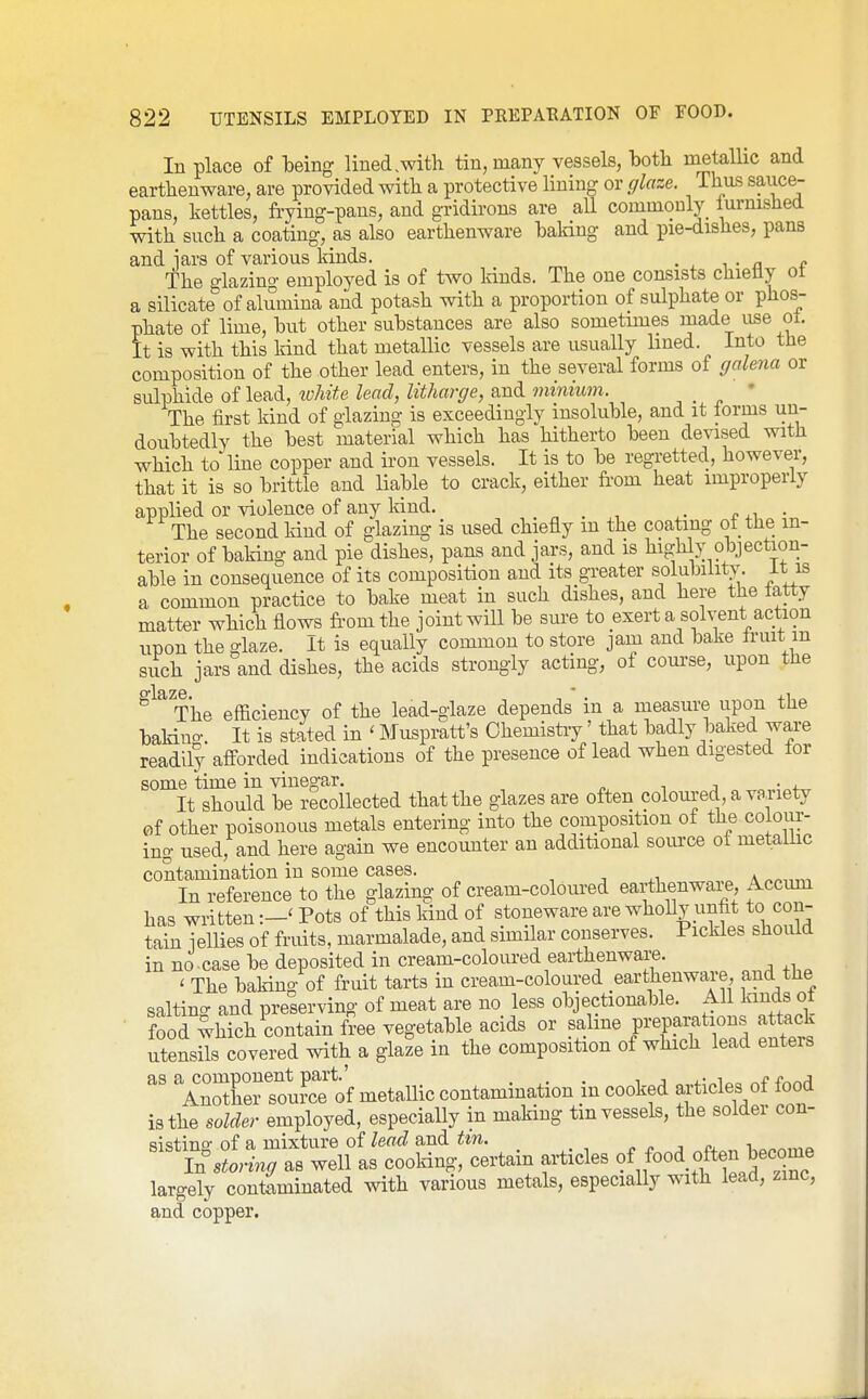In place of leing lined .with tin, many vessels, both metallic and earthenware, are provided with a protective lining or glaze. Thus sauce- pans, kettles, frying-pans, and gridirons are aU commonly lurnished with such a coating, as also earthenware haldng and pie-dishes, pans and iars of various lands. . The £rlazing employed is of two Idnds. The one consists chieiiy ot a silicate'of alumina and potash with a proportion of sulphate or phos- phate of lime, hut other substances are also sometimes made use ot. It is with this land that metallic vessels are usually lined. Into the composition of the other lead enters, in the several forms of galena or sulphide of lead, tvhite lead, litharge, and miniwn. ' The first kind of glazing is exceedingly insoluble, and it forms un- doubtedly the best material which has hitherto been devised with which to line copper and iron vessels. It is to be regretted, however, that it is so brittle and liable to crack, either fi-om heat improperly applied or violence of any land. ^ . ■, c ^^ • The second kind of glazing is used chiefly m the coating of the in- terior of bak-ing and pie dishes, pans and jars, and is highly objection- able in consequence of its composition and its greater solubility, it is a common practice to bake meat in such dishes, and here the tatty matter which flows from the joint will be sure to exert a solvent action upon the glaze. It is equally common to store jam and bake Iruit m such jars and dishes, the acids strongly acting, of course, upon the The efficiency of the lead-glaze depends in a measure upon the bakino-. It is stated in ' ISIuspratt's Ohemistiy' that badly baked ware readily afforded indications of the presence of lead when digested tor some time in vinegar. i j It should be recollected that the glazes are often coloured, a variety of other poisonous metals entering into the composition of the coioiir- ing used, and here again we encounter an additional soiu-ce ot metallic contamination in some cases. -, n ^i a „«.,r.T In reference to the glazing of cream-coloured earthenware, Accmn has writtenPots of this Mud of stoneware are whoUy imfit to con- tain jellies of fruits, marmalade, and similar conserves. Pickles should in no . case be deposited in cream-colom-ed earthenware. ' The baking of fruit tarts in cream-coloured earthenware and tJie salting and preserving of meat are no_ less objectionable. ^^^^^^^^^ food which contain free vegetable acids or saline preparations attack utensils covered with a glale in the composition of which lead enters  VrtCl^cf of metallic contamination in cooked articles of food is the solder employed, especially in making tm vessels, the solder con- si<ifiTio- of a mixture of lead and tin. in%t?«as well as cooldng, certain articles ?f food often becom^^ largely contaminated with various metals, especially with lead, zinc, and copper.