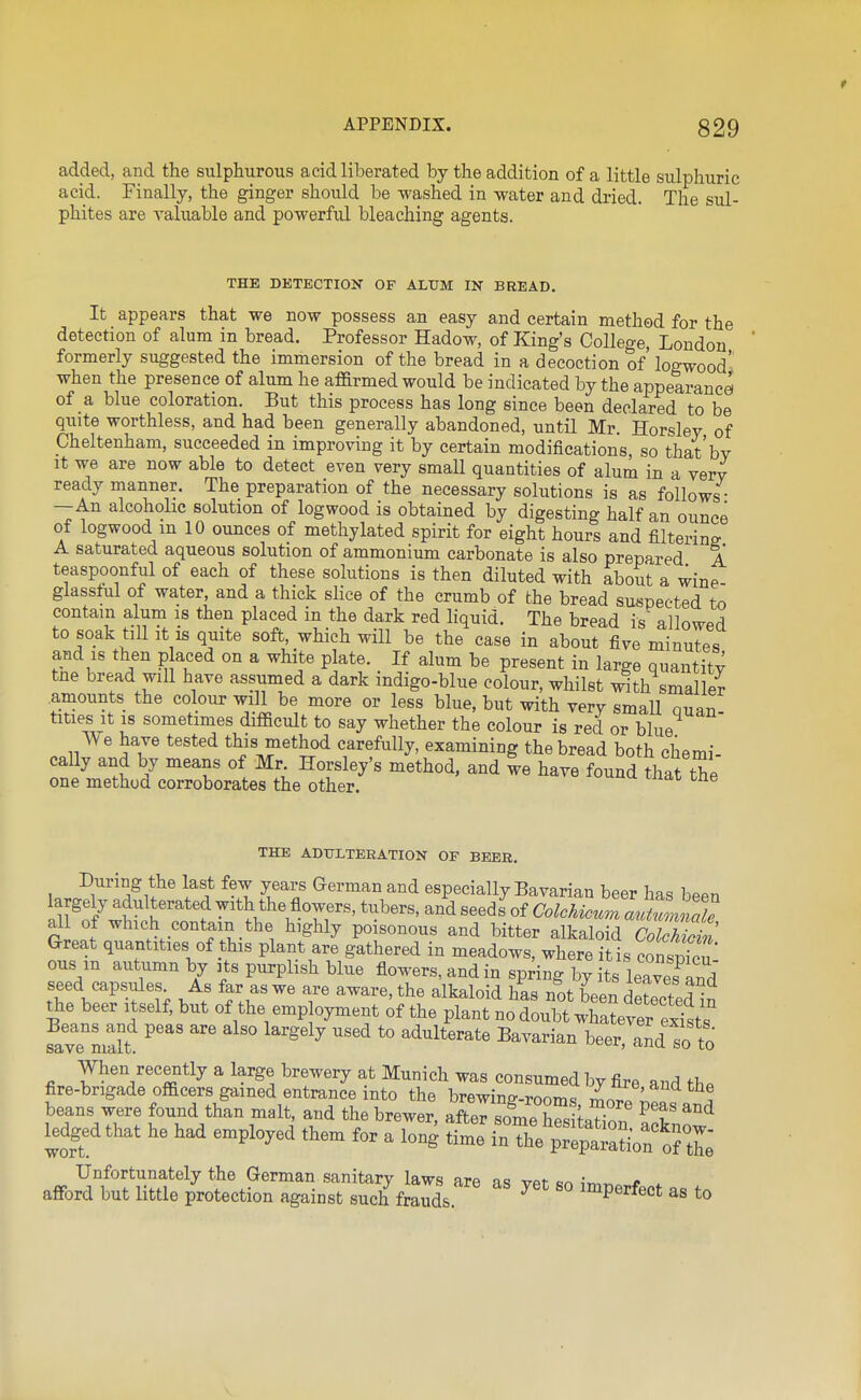 added, and the sulphurous acid liberated by the addition of a little sulphuric acid. Finally, the ginger should be washed in water and dried. The sul- phites are valuable and powerful bleaching agents. THE DETECTION OF ALUM IN BREAD. It appears that we now possess an easy and certain method for the detection of alum in bread. Professor Hadow, of King's College London formerly suggested the immersion of the bread in a decoction of' logwood' when the presence of alum he affirmed would be indicated by the appearance of a blue coloration. But this process has long since been declared to be quite worthless, and had been generally abandoned, until Mr. Horsley of Cheltenham, succeeded in improving it by certain modifications, so that by It we are now able to detect even very smaU quantities of alum in a very ready manner. The preparation of the necessary solutions is as follows • —An alcoholic solution of logwood is obtained by digesting half an ounce of logwood m 10 ounces of methylated spirit for eight hours and filtering A saturated aqueous solution of ammonium carbonate is also prepared A teaspoonful of each of these solutions is then diluted with about a wine glassful of water, and a thick slice of the crumb of the bread suspected to contain alum is then placed in the dark red liquid. The bread is^ allowed to soak till It is quite soft, which will be the case in about five minutes and IS then p aced on a white plate. If alum be present in large quantity tne bread will have assumed a dark mdigo-blue colour, whilst ^th smaller amounts the colour will be more or less blue, but with very smaU ouaT titles It IS sometimes difficult to say whether the colour is red or blue We have tested this method carefully, examining the bread both chemi- cally and by means of Mr Horsley's method, and le have found that the one method corroborates the other. THE ADTJXTERATION OF BEER, During the last few years German and especially Bavarian beer haq hp^n all of which contain the highly poisonous and bitter alkaloid Colchicin Great quantities of this plant are gathered in meadows, where it is con^vZ' ous m autumn by its purplish blue flowers, and in spring by its leaves and seed capsules As far as we are aware, the alkaloid has not been detected^n the beer itself, but of the emp oyment of the plant no doubt whatever ex'sts favTniaU ^^^^ '^ '° ^^^^^^^^ beer, and so to When recently a large brewery at Munich was consumed by fire and th^ fire-brigade officers gained entrance into the brewinff-roomc, i^^Tt, . beans were found than malt, and the brewer, afte^some ^^0^ ^^ ledgedthat he had employed them for a long time inTh^p^Spat^^^^^^^^ .^o^a^^im:^rZ^^^^^^^ - - -perfect as to