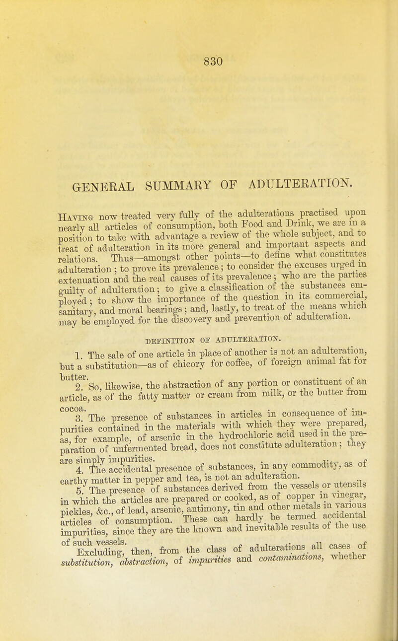 GENERAL SUMMARY OF ADULTERATION. Having now treated very fully of tlie adulterations practised upon nearly all articles of consumption, hoth Food and Drink we are m a position to take with advantage a review of the whole suhject, and to teat of adulteration in its more general and important aspects and relations Thus—amongst other points—to define what constitutes adulteration : to prove its prevalence; to consider the excuses m-ged m extenuation and the real causes of its prevalence; who are the parties ffuiltv of adulteration; to give a classification of the suhstances em- nloved; to show the importance of the question m its commemal, sanitaiT, and moral hearings ; and, lastly, to treat of the means which may be employed for the discovery and prevention of adulteration. DEPINITION or ADULTEEATION. 1 The sale of one article in place of another is not an adulteration, but a substitution-as of chicory for cofiee, of foreign ammal fat for ^''^^'So, likewise, the abstraction of any portion or constituent of an article, as of the fatty matter or cream from milk, or the butter li-om ''°^'?The presence of substances in articles in consequence of im- purities contained in the materials with which they were_ prepared, as for example, of arsenic in the hydrochloric acid used in the pre- parSion of iSifermented bread, does not constitute adultemtion; they are simply ^^^'^J^^-^^gg^^^g substances, in any commodity, as of earthv matter in pepper and tea, is not an adulteration. 5 The presence of substances derived from the vessels or utensils in which the articles are prepared or cooked, as of copper in vinegar, ScUes &c , of lead, arsenic, 'antimony, tin and other metals m various Ses of'consun^ption. These can hardly, be termed accidental Spurities, since they are the Imown and inevitable results of the use ^^TxcSg/tten, from the class of adulterations all cases of subst^ution, ^abstraction, of impurities and contan^^nat^om, whether