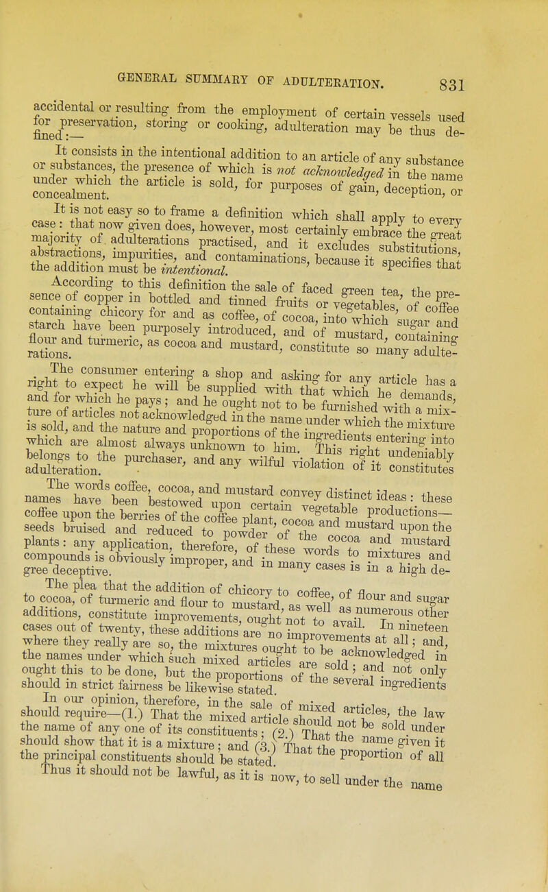 accidental or resulting from the employment of certain vessels used for^ p-eservation, stormg or cooking, adulteration may be thus de- It consists in the intentional addition to an article of any substance or substances, the presence of which is not acknoroledged in the name It is not easy so to frame a definition which shall nri-ni^ +^ ^ case: that now given does, however, most Te^MjlStto ZSt majontj; of. adulterations practised, and it ewludMT,W;h,f^ abstractions, inrptrities, anS contariinations, teate t »s Zt the addition must be intentional. »p«i^ines mat According to this definition the sale of faced P-rPPr, +00 +i, sence of copper in bottled and tinned fri^s o™^^^^^^^ containmg chicory for and as coffee, of cocL, 1^:1^^^^^^^^^^ starch have been purposely introduced and of rr^Z^^ A • • flo„ „d turmeric^as Lcoa^and muslld, tn^L^'e'^rlnrS? is sold, and the natm-e and pSr^^^^^^^^^ which are ahnost always uVno™ to h m Iht ri^h^'r^- The words coffee, cocoa, and mustard convev distinrf ^^.o. +1 names have been hpcfnwori x .^^^J ^isunct ideas: these coffee upon ?he berriS SThp pT'' f^'l^' y^get^hle productions- seeds ^>L'sed anT^eXc d%o ^^^^^^ — -Ponthe plants: any application, therefore, of thl wordr?^^ and naustard compounds is obviously improner andSrf^!. ° P^^^^^'^s and gree deceptive. ^ ^^Proper, and m many ca^es is m a high de- The plea that the addition of chicorv to enffpp nf fl« ^ to cocoa, of tm-meric and flour to mustard p. wfil' ''''^ additions, constitute improveLentroiShf ^^^^^fous other cases out of twenty, thes^e addSaS ^mVovernts at'r^^? where they reaUy are so, the mixtm-p^ nncriT^i-r:-^ 1 \ ' ^^d, the names under'which^uch Zied^SS^'^'e LT^^^^^ ought this to be done, but the proportSns of fhp ' ^^ should in strict fairness be likew^seSeT '^^^ ingredients 'I' °^ T '^' constituent |7St^^^^^^ t should show that it is a mixture • and rk \ ThL^i ^^^ S'^ven it the principal constituents should be stated Proportion of all Thus it should not be lawful, as it is now, to sell under the name