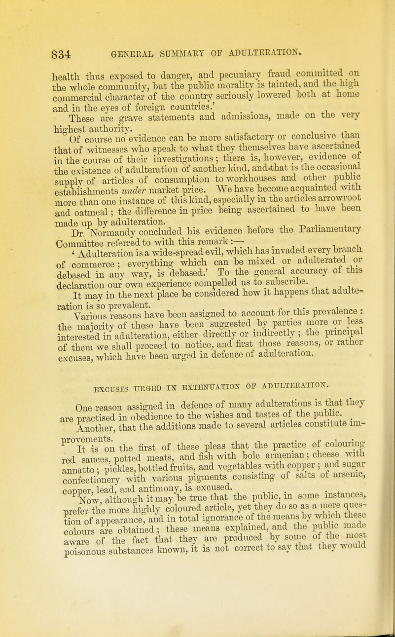 liealtli thus exposed to danger, and pecuniary fraud committed on the whole community, but the public morality is tainted, and the high commercial character of the country seriously lowered both at home and in the eyes of foreign countries.' These are grave statements and admissions, made on the very highest authority. . Of course no evidence can be more satisfactory or conclusive tlian that of witnesses who speak to what they themselves have ascertained in the com-se of their investigations ; there is, however, evidence ot the existence of adulteration of another kind, and.that is the occasional supply of articles of consumption to workhouses and other public estabiishments under market price. We have become acquainted with more than one instance of this kind, especially in the articles arrowroot and oatmeal; the difference in price being ascertained to have been made up by adulteration. ■, -r. t ^. Dr. Normandy concluded his evidence before the Parliamentary Committee referred to with this remark:— . , , ■> i ' Adulteration is a wide-spread evil, which has invaded every brancJi of commerce ; everything which can be mixed or adulterated or debased in any way, is debased.' To the general accm-acy ot this declaration our own experience compelled us to subscribe. It may in the next place be considered how it happens that adulte- ration is so prevalent. , ^i • i . Various reasons have been assigned to account for this prevalence . the maiority of these have been suggested by parties more or less interested in adulteration, either directly or indirectly; the principal of them we shall proceed to notice, and first those reasons, or rather excuses, which have been urged in defence of adulteration. EXCUSES URGED IN EXTENUATIOIT OF ADULTERATION. One reason assigned in defence of many adulterations is that they are practised in obedience to the wishes and tastes of the public _ Another, that the additions made to several articles constitute im- provem^ents^ the first of these pleas that the practice of colouring red sauces, potted meats, and fish with bole armenian; cheese with annatto : pickles, bottled fi-uits, and vegetables^ with copper ; and sug^r confectionery with various pigments consisting of salts ot arsenic, Conner, lead, and antimony, is excused. Xw althouo-hitmay betruethat the public, m some instances, prefer the more highly coloured article, yet they do so as a mei;e ques- tLn of appearance: and in total ignorance of the means by which these cZ'l Z obtained; these means explained, and the pubhc inade aware of the fact that they are produced by some of the most pZonous substances known, it is not correct to say that they would