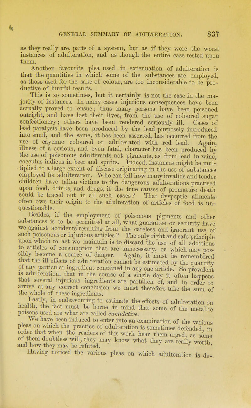 as tliey really are, parts of a system, but as if they were the worst instances of adulteration, and as thoug-li the entire case rested upon them. Another favoinite plea used in extenuation of adulteration is that the quantities in which some of the substances are employed, as those used for the sake of colom'^ are too inconsiderable to be pro- ductive of hm-tful results. This is so sometimes, but it certainly is not the case in the ma- jority of instances. In many cases injm'ious consequences have been actually proved to ensue; thus many persons have been poisoned outright, and have lost their lives, from the use of colom^ed sugar confectionery; others have been rendered seriously ill. Oases of lead paralysis have been produced by the lead piu-posely introduced into snuff, and the same, it has been asserted, has occurred from the use of cayenne coloured or adulterated with red lead. Again, illness of a serious, and even fatal, character has been produced by the use of poisonous adulterants not pigments, as from lead in wine, cocculus indicus in beer and spirits. Indeed, instances might be mul- tiplied to a large extent of disease originating in the use of substances employed for adulteration. Who can tell how many invalids and tender children have fallen victuus to the dangerous adulterations practised upon food, drinks, and drugs, if the true causes of prematm-e death could be traced out in all such cases? That dyspeptic ailments often owe then- origin to the adulteration of articles of food is un- questionable. Besides,^ if the employment of poisonous pigments and other substances is to be permitted at all, what guarantee or security have we against accidents resulting from the careless and ignorant use of such poisonous or iujmious articles ? The only right and safe principle upon which to act we maintain is to discard the use of all additions to articles of consumption that are unnecessary, or which may pos- sibly become a som-ce of danger. Again, it must be remembered that the ill effects of adulteration cannot be estimated by the quantity of any particular ingredient contained in any one article. So prevalent IS adulteration, that in the com'se of a single day it often happens that several iujmious ingredients are partaken of, and in order to aiTive at any correct conclusion we must therefore take the sum of the whole of these ingredients. Lastly, in endeavoming to estimate the effects of adulteration on Jiealtli, the fact must be borne in mind that some of the metallic poisons used are what are called cumulative. We have been induced to enter into an examination of the various pleas on which the practice of adulteration is sometimes defended in order that when the readers of this work hear them urged, as some of them doubtless will, they may know what they are really worth and how they may be refuted. ^ worm, Having noticed the various pleas on which adulteration is de-.