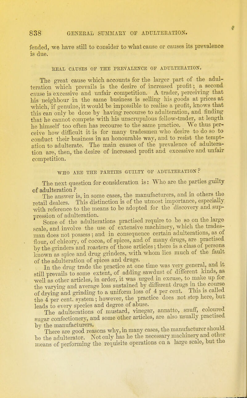 feuded, we have still to consider to wliat cause or causes its prevalence is due. EEAL CAUSES OF THE PREVALENCE OF ADTJLTEKATION. The great cause which accounts for the larger part of the adul- teration which prevails is the desire of increased profit;^ a second cause is excessive and unfair competition, A trader, perceiving that his neighboiu' in the same husiness is selling his goods at prices at which, if o-enuine, it would he impossible to realise a profit, knows that this can only he done by having recom-se to adulteration, and finding that he cannot compete with his unscrupulous fellow-trader, at length he himself too often has recom-se to the same practice. _ We thus per- ceive how difficult it is for many tradesmen who desire to do so to conduct their business in an honourable way, and to resist the tempt- ation to adulterate. The main causes of the prevalence of adultera- tion are, then, the desire of increased profit and excessive and unfair competition. WHO AEE THE PAETIES GUILTY OE ADULTEEATION ? The next question for consideration is: Who are the parties guilty of adulteration ? ■, • +1 The answer is, in some cases, the manufactm-ers, and m others tlie retail dealers. This distinction is of the utmost importance, especially with reference to the means to be adopted for the discoveiy and sup- pression of adulteration. Some of the adulterations practised require to be so on the large scale, and involve the use of extensive machinery, which the trades- man does not possess ; and in consequence certain adulterations, as of fiom\ of chicory, of cocoa, of spices, and of many drugs, are practised by the o-rinders and roasters of those articles; there is a class of persons huown^s spice and drug grinders, with whom lies much of the fault of the adulteration of spices and drugs. In the drug trade the practice at one time was very general, and it still prevails to some extent, of adding sawdust of different lands, as well as other articles, in order, it was m-ged in excuse, to make up lor the varying and average loss sustained by different drugs in the course of drying and grinding to a uniform loss of 4 per cent. This is called the 4 per cent, system; however, the practice does not stop here, but leads to eveiy species and degree of abuse. The adulterations of mustard, vinegar, annatto, snuft, coloured sugar confectionery, and some other ai-ticles, are also usuaUy practised bv the manufacturers. ^ ^A There are good reasons why, in many cases, the manufactm-er should be the adulterator. Not only has he the necessary machinery and other means of performing the requisite operations on a large scale, but the