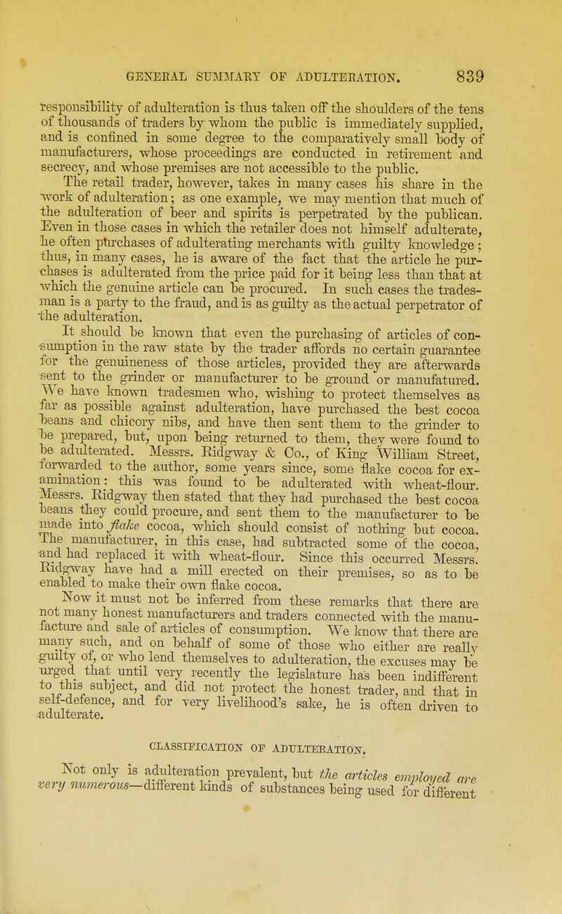 Tesponsitility of adulteration is thus taken oiF tlie shoulders of the tens of thousands of traders hy whom the public is immediately supplied, and is confined in some degree to the comparatively small body of manufactiu-ers, whose proceedings are conducted in retirement and secrec}'-, and whose premises are not accessible to the public. The retail trader, however, takes in many cases his share in the work of adulteration; as one example, we may mention that much of the adulteration of beer and spirits is perpetrated by the publican. Even in those cases in which the retailer does not himself adulterate, he often plu-chases of adulterating merchants with guilty Imowledge ; thus, in many cases, he is aware of the fact that the article he pur- chases is adulterated from the price paid for it being less than that at which the genuine article can be procm-ed. In such cases the trades- man is a party to the fraud, and is as guilty as the actual perpetrator of the adulteration. It should be Imown that even the purchasing of articles of con- sumption in the raw state by the trader affords no certain guarantee for the genuineness of those articles, provided they are afterwards -sent to the grinder or manufacturer to be ground or manufatured. We have Imown tradesmen who, wishing to protect themselves as far as possible against adulteration, have purchased the best cocoa beans and chicory nibs, and have then sent them to the grinder to be prepared, but, upon being retiu-ned to them, they were found to be adulterated. Messrs. Eidgway & Co., of King William Street, foi-warded to the author, some years since, some flake cocoa for ex- ammation : this was foimd to be adulterated with wheat-flour. Messrs. Eidgway then stated that they had purchased the best cocoa beans they could procure, and sent them to the manufacturer to be made mto^o^e cocoa, which should consist of nothing but cocoa. The manufacturer, in this case, had subtracted some of the cocoa, •and had replaced it with wheat-flour. Since this occmred Messrs. Eidgway have had a mill erected on their premises, so as to be enabled to make their own flake cocoa. Now it must not be infen-ed from these remarks that there are not many honest manufactiurers and traders connected with the manu- facture and sale of articles of consimiption. We know that there are many such, and on behalf of some of those who either are really guilty of, or who lend themselves to adulteration, the excuses may be m-g-ed that_ until very recently the legislature has been indifl-erent to this subject, and did not protect the honest trader, and that in self-defence, and for very livelihood's sake, he is often driven to ^adulterate. CLASSmCATION OP ADULTERATION. Not only is adulteration prevalent, but the articles employed are very numerous—mexent kinds of substances being used for different