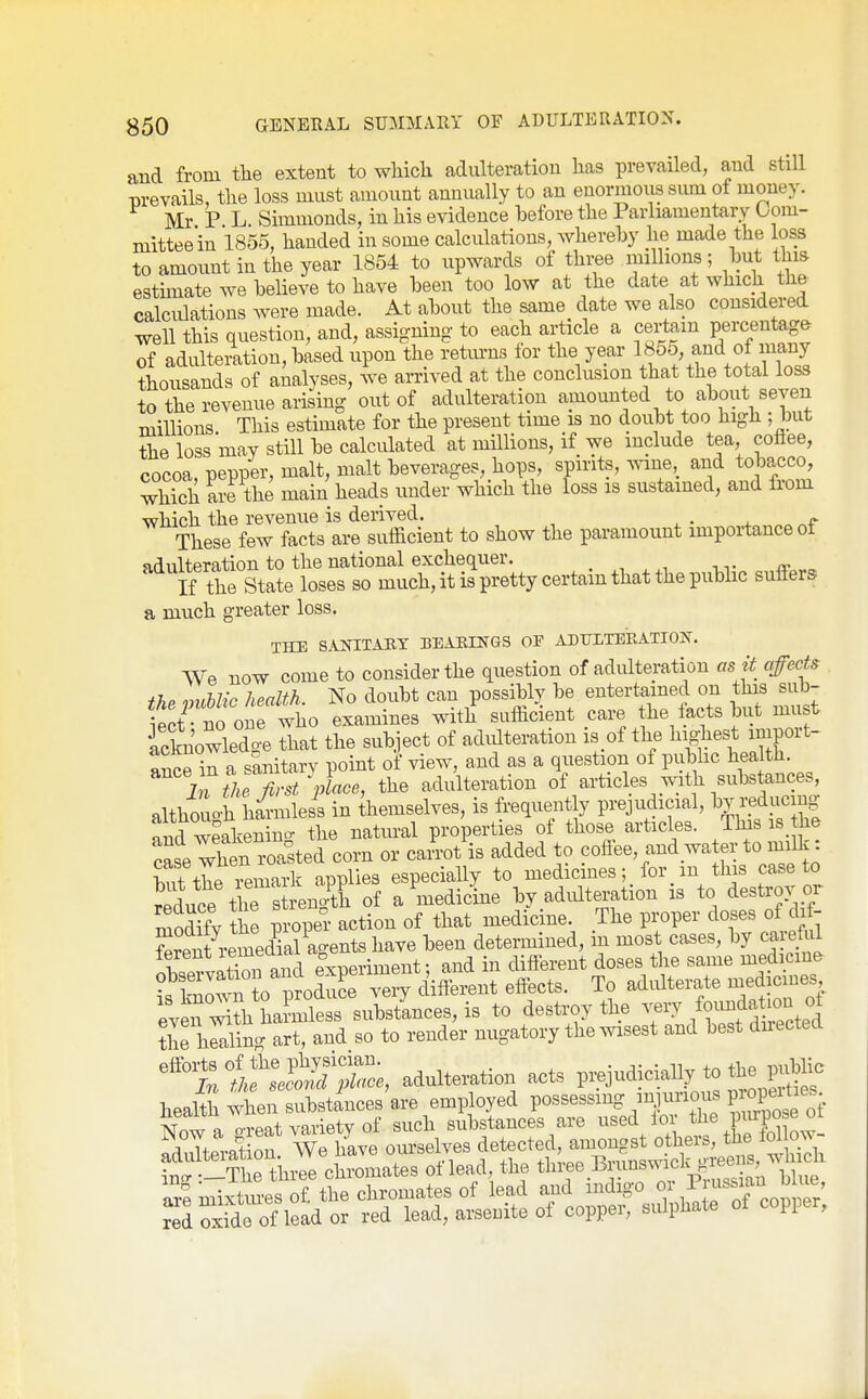 and from the extent to wWch adulteration has prevailed, and still prevails, the loss must amount annually to an enormous sum of money. Mr P L Simmonds, in his evidence before the Parliamentary Com- mittee in 1855, handed in some calculations, whereby he made the loss to amount in the year 1854 to upwards of thi;ee millions ; but lliis estunate we believe to have been too low at the date at which the calculations were made. At about the same date we also considered well this question, and, assigning to each article a certain percentage of adulteration, based upon the retm-ns lor the year 1855 and of many thousands of analyses, we arrived at the conclusion that the total loss to the revenue arising out of adulteration amounted to about seven millions This estimate for the present time is no doubt too high ; but the loss may still be calculated at millions, if we include tea, cotiee, cocoa, pepper, malt, malt beverages, hops, spirits, ^vine and tobacco, which are the main heads under which the loss is sustained, and from which the revenue is derived. 4. „ These few facts are sufficient to show the paramount importance ot adulteration to the national exchequer. . , , ,v If the State loses so much, it is pretty certain that the public sufiers a much greater loss. THE SAKITAEY BEAEINGS OF ADULTEEATIOST. We now come to consider the question of adulteration as it affects fhP nmblic health. No doubt can possibly be entertained on this sub- ect no ourwho examines with sufficient care the facts but must Sn'owledo-e that the subject of adidteration is of the highest import- ^^lOP in a Vanitarv point of view, and as a question of pubhc health. in L P the adulteration of articles with substances, althouo-h h^mless in themselves, is frequently prejudicial, redu^^^^^^ W weakening the natural properties of those articles. Ihis is the cLe when roalted corn or cai'rot is added to coffee, and wa er to milk: S the lemark applies especially to medicines; for in this case to r^lce the strength of a medicine by adidteration is to destrov or modifv the proper action of that medicine. The proper doses of di^ Wntremedkl agents have been determined, in most cases, by careful lerent lemeaid o . ^ . ^oses tlie same medicine- tZlTto to^^^ZT^^^^^^^^ To adulterate medicine^ even wiSi hannless substlnces, is to destroy the very /o^^f ^^J^^ «^ ?he hllino- art, and so to render nugatory the wisest and best dnected adulteration acts prejudicially to the publu. healiSwL substinces'are employed Possessing in^|urious pro^^^^^^^^^^^^ Af.w^ oTpat varietv of such substances are used lor the pmpose 01 ^ .TiPvnt on We have ourselves detected, amongst others, the lol ow Lh t^^^^^^ of lead the tl-e Brunswi^k^r^^^^^^^ ±^:!^ copper;