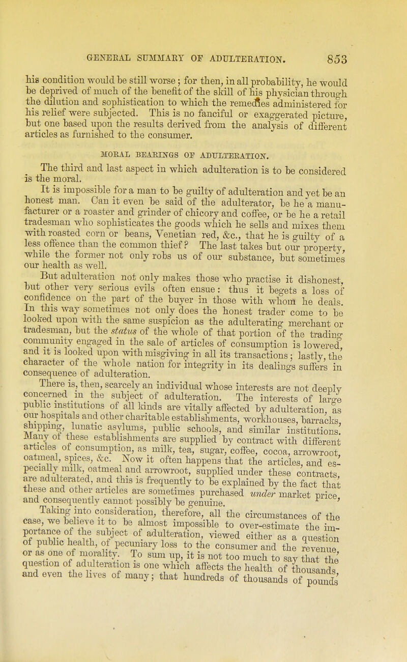 his condition would he still worse; for then, in all probability, lie would he deprived of mucli of the benefit of the skill of his physician throun-h the dilution and sophistication to which the remedies administered for his relief were subjected. This is no fanciful or exaggerated picture but one based upon the results derived from the analysis of different articles as furnished to the consumer. jMOEAL BEAEINGS op AI»TJLTEEATI0]S. The third and last aspect in which adulteration is to be considered is the moral. It is impossible for a man to be guilty of adulteration and yet be an honest man. Can it even be said of the adulterator, be he a manu- facturer or a roaster and grinder of chicory and coifee, or be he a retail tradesman who sophisticates the goods which he sells and mixes them with roasted corn or beans, Venetian red, &c., that he is guilty of a less offence than the common thief ? The last takes but om- property while the former not only robs us of om- substance, but sometimes our health as well. But adulteration not only makes those who practise it dishonest but other very serious evils often ensue: thus it begets a loss of confidence on the part of the buyer in those with whom he deals. In this way sometimes not only does the honest trader come to be looked upon with the same suspicion as the adidterating merchant or tradesman, but the stahis of the whole of that portion of the ti-adino- commumty engaged in the sale of articles of consiunption is lowered and It IS looked upon with misgiving in all its transactions; lastly, the character of the whole nation for integrity in its dealings suffers in consequence of adulteration. There is, then, scarcely an individual whose interests are not deenlv concerned m the subject of adulteration. The interests of lame public institutions of all lands are vitaUy affected by adulteration, as our hospitals and other charitable establishments, workhouses, barradcs, shippin|, lunatic asylums, pubHc schools, and similar institutions! Many ol these establishments are supplied bv contract with different articles of consiunption, as milk, tea, sug-ar,'coffee, cocoa, arrowroot, oatmeal, spices, &c. ^ow it often happens that the articles, and es- pecially milk, oatmea and arrowroot, supplied under these contracts, are adulterated, and this is fi-equently to be explained by the fact that these and other articles are sometimes purchased under market price and consequently cannot possibly be genuine ' .no r* ^.ff atio^. therefore, all the cii'ciunstances of the case we believe it to be almost impossible to over-estimate the im! portance of the subject of adulteration, viewed either as a qiiest^n of public health, of pecuniary foss to the consumer and the revenue or as one of niomlity. To simi up, it is not too much to say thit the question of adulteration is one which affects the health of thousands and even the lives of many; that himdreds of thousands of poS