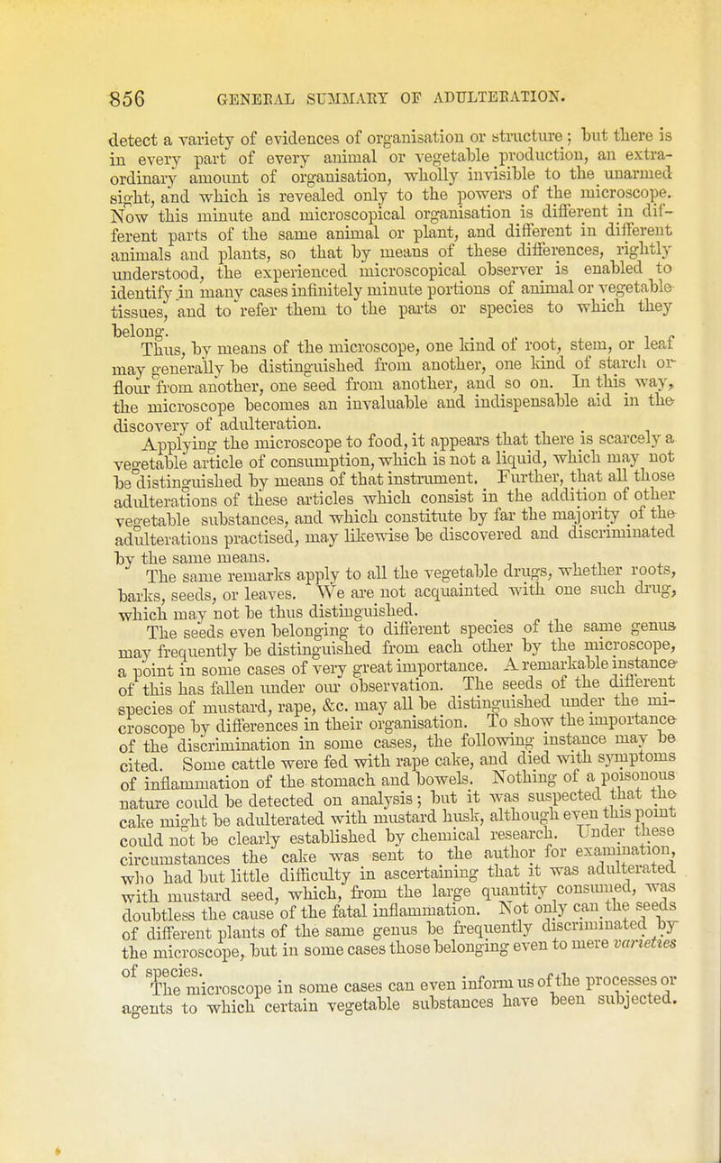 detect a variety of evidences of organisation or structure: but tliere is in every part of every animal or vegetable production, an extra- ordinary amount of organisation, wholly invisible to the unarmed sight, and which is revealed only to the powers of the microscope. Now this minute and microscopical organisation is different m dif- ferent parts of the same animal or plant, and different in different animals and plants, so that by means of these dilfei;ences, rightly understood, the experienced microscopical observer is enabled to identify in many cases infinitely minute portions of animal or vegetable tissues, and to 'refer them to the parts or species to which they belong. . „ Thus, by means of the microscope, one kind o± root, stem, or leat may generally be distinguished from another, one kind of starch or flour from another, one seed from another, and so on. In this way, the microscope becomes an invaluable and indispensable aid in th& discovery of adulteration. Applying the microscope to food, it appears that there is scarcely a veo-etable article of consumption, which is not a liquid, which may not be'distinguished by means of that instrument. Further, that all those adidteratlons of these articles which consist in the addition of other veo-etable substances, and which constitute by far the majority of th& adulterations practised, may likewise be discovered and discriminated by the same means. The same remarks apply to all the vegetable drugs, whether roots, barks, seeds, or leaves. We are not acquainted with one such diaig, which may not be thus distinguished. The seeds even belonging to difierent species of the same genus may frequently be distinguished from each other by the microscope, a point in some cases of very great importance. A remarkable instance of this has fallen under ovu- observation. The seeds of the different species of mustard, rape, &c. may all be distinguished imder the mi- croscope by diflerences in their organisation. To show the importancfr of the discrimination in some cases, the following instance may be cited Some cattle were fed with rape cake, and died with s3Tnptoms of inflammation of the stomach and bowels. Nothing of a poisonous natui-e coidd be detected on analysis; but it was suspected that tha cake mio-ht be adulterated with mustard husk, although even this point coidd not be clearly established by chemical research. Lnder these circumstances the cake was sent to the author for examination, who had but little difficidty in ascertaining that it was adulterated with mustard seed, which, from the large quantity consmned, was doubtless the cause of the fatal inflammation. ISot only cau the seeds of difl^erent plants of the same genus be frequently discriminated by- the microscope, but in some cases those belonging even to mere varieties The microscope in some cases can even inform us of the processes or ao-ents to which certain vegetable substances have been subjected.