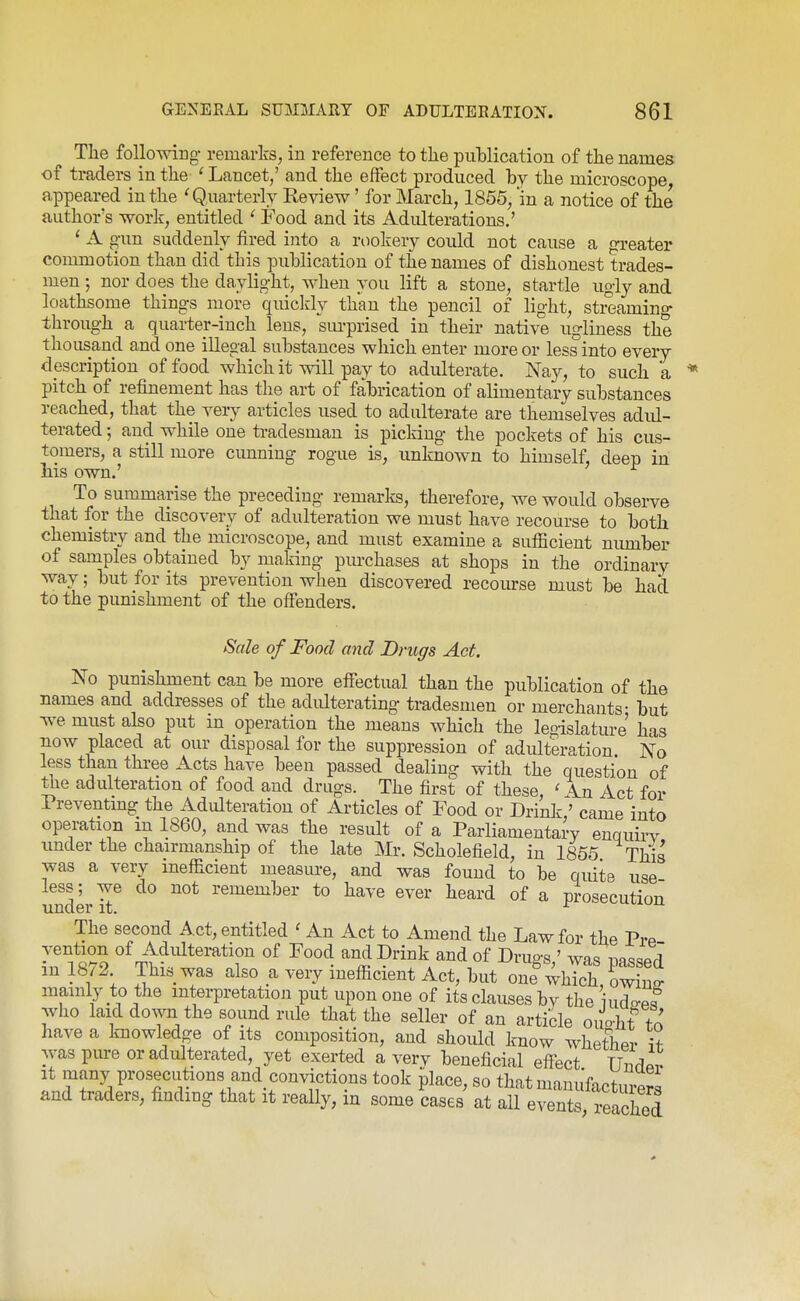 The follomng remarks, in reference to tlie pulDlication of the names of traders in the ' Lancet,' and the effect produced by the microscope, appeared in the 'Q.uarterly Keview' for March, 1855, in a notice of the author's work, entitled ' Food and its Adulterations.' ' A gun suddenly fired into a rookery could not cause a greater commotion than did this publication of the names of dishonest trades- men 5 nor does the daylight, ^Yhen you lift a stone, startle ugly and loathsome things more quicldy than the pencil of light, streaming through a quarter-inch lens, siu-prised in their native ugliness the thousand and one illegal substances which enter more or less into every description of food which it will pay to adulterate. Nay, to such a pitch of refinement has the art of fabrication of alimentary substances reached, that the very articles used to adulterate are themselves adul- terated ; and while one tradesman is picking the pockets of his cus- tomers, a still more cimning rogue is, unknown to himself, deep in liis own.' To summarise the preceding remarks, therefore, we would observe that for the discovery of adulteration we must have recourse to both chemistry and the microscope, and must examine a sufficient niunber of samples obtained by maldng purchases at shops in the ordinary way; but for its prevention when discovered recoiu-se must be had to the punishment of the offenders. Sale of Food and Drugs Act. No punishment can be more effectual than the publication of the names and addresses of the adulterating tradesmen or merchants- but we must also put in operation the means which the leoislature' has now placed at our disposal for the suppression of adulteration No less than three Acts have been passed dealing with the question of the adulteration of food and drugs. The first of these, Act for Preventmg the Adulteration of Articles of Food or Drink ' came into operation m 1860, and was the result of a Parliamentary enquirv under the chairmanship of the late Mr. Scholefield, in 1855 This was a very inefficient measure, and was found to be quite use under remember to have ever heard of a prosecution The second Act, entitled ' An Act to Amend the Law for the Pre vention of Adulteration of Food and Drink and of Drus-s ' was nnqc^Prl in 1872 This was also a very inefficient Act, but onll^'^^^Zl mainly to the interpretation put upon one of its clauses by the i udo-P« who laid doAvn the sound rule that the seller of an article ouo-ht to have a knowledge of its composition, and should know whether if was pme or adulterated, yet exerted a verv beneficial eff^ect TTiirlpv It many prosecutions and convictions took place, so that mauufactm-er^ and traders, finding that it really, in some Lses at all event^ reXd