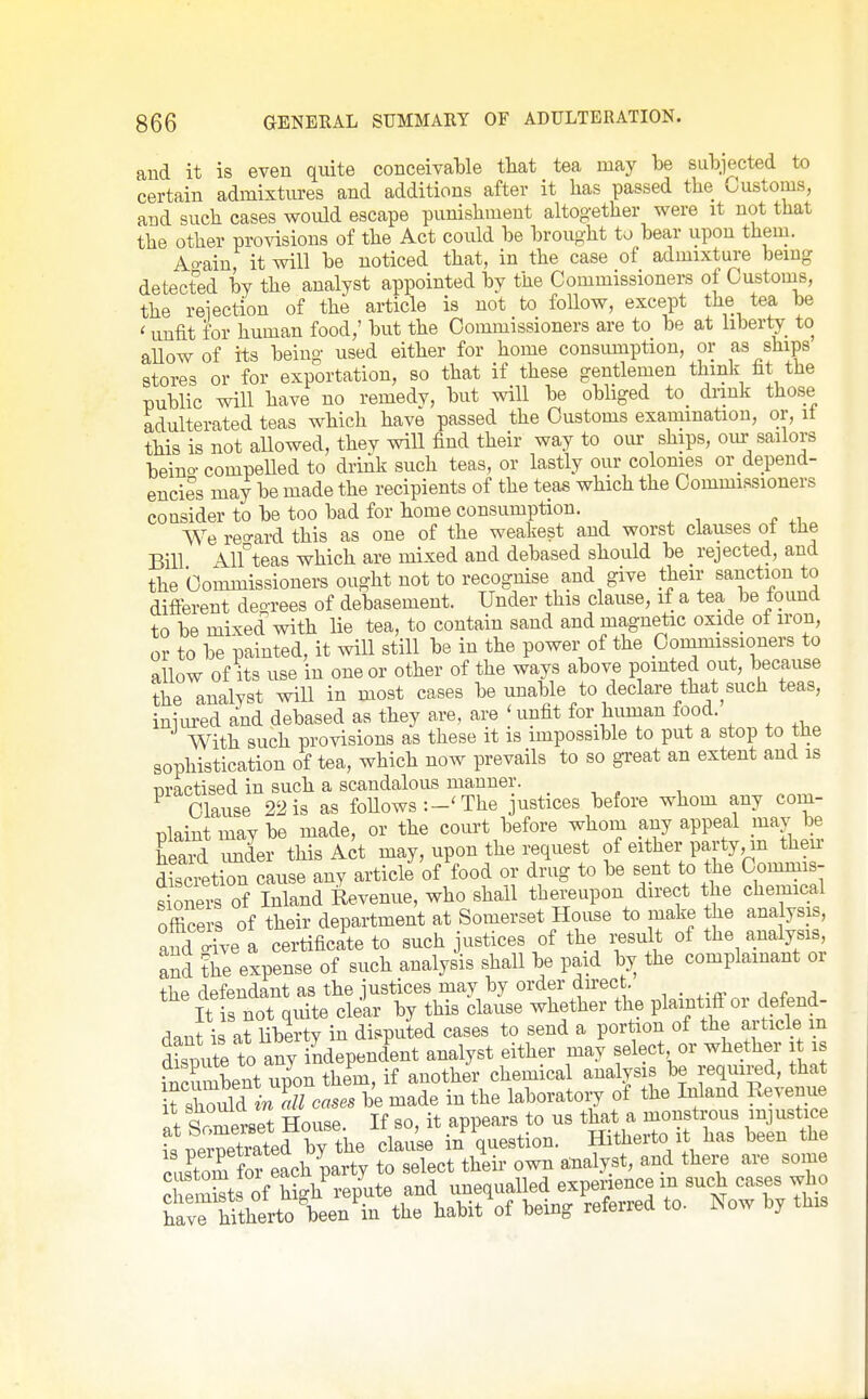 and it is even quite conceivaMe that tea may be subjected to certain admixtures and additions after it lias passed the Customs, and such cases would escape punishment altogether were it not that the other provisions of the Act could be brought to bear upon them. Ao-ain, it will be noticed that, in the case of admixture being detected by the analyst appointed by the Commissioners of Custouis, the reiection of the article is not to follow, except the tea be ' unfit for human food,' but the Commissioners are to be at liberty to aUow of its being used either for home consumption, or as ships stores or for exportation, so that if these gentlemen think fit the public will have no remedv, but v^ll be obliged to dnnk those adulterated teas which have passed the Customs examination, or, it this is not allowed, thev will find their way to oiu- ships, our sailors beino- compelled to driAk such teas, or lastly our colonies or depend- encies may be made the recipients of the teas which the Commissioners consider to be too bad for home consumption. We regard this as one of the weakest and worst clauses ot the Bill Alf teas which are mixed and debased should be rejected, and the Commissioners ought not to recognise and give to sanction to diflerent deo-rees of debasement. Under this clause, if a tea be loimcl to be mixed with lie tea, to contain sand and magnetic oxide of iron, or to be painted, it will still be in the power of the pommissioners to allow of Its use in one or other of the ways above pointed out, because the analyst will in most cases be unable to declare that^such teas, inuu-ed and debased as they are, are ' unfit for human food. With such provisions as these it is impossible to put a stop to the sophistication of tea, which now prevails to so great an extent and is practised in such a scandalous manner. . ^ Clause 22 is as foUows The justices before whom any com- plaint may be made, or the court before whom any appeal mav be heaid Tder this Act may, upon the request of either party, m then- discretion cause any articb of food or drug to be sent to the Commis- sioners of Inland Revenue, who shall thereupon direct the chemical office s of their department at Somerset House to make the analysis, and Ave a certificate to such justices of the result of the analysis and the expense of such analysis shall be paid by the complainant or the defendant as the justices may by order direct. It is not quite clear by this clause whether the plaintiff or defend- dant is iriiberty in disputed cases to send a portion of the article m Site to any independent analyst either may select or whether i is rZnbent up'on the'm, if another chemica -^^f ^ it should in all cases be made m the laboratory of the Inland Revenue ^t Somerset House. If so, it appears to us ^^^^^f^^^'Z Tiernetrated by the clause m question. Hitherto it has been tne custom for each party to select their own analyst, and there are some TeSts of high^'epute and unequalled experience m such cases who ^C^ZxiXJn^ the habit of being referred to. Now by this