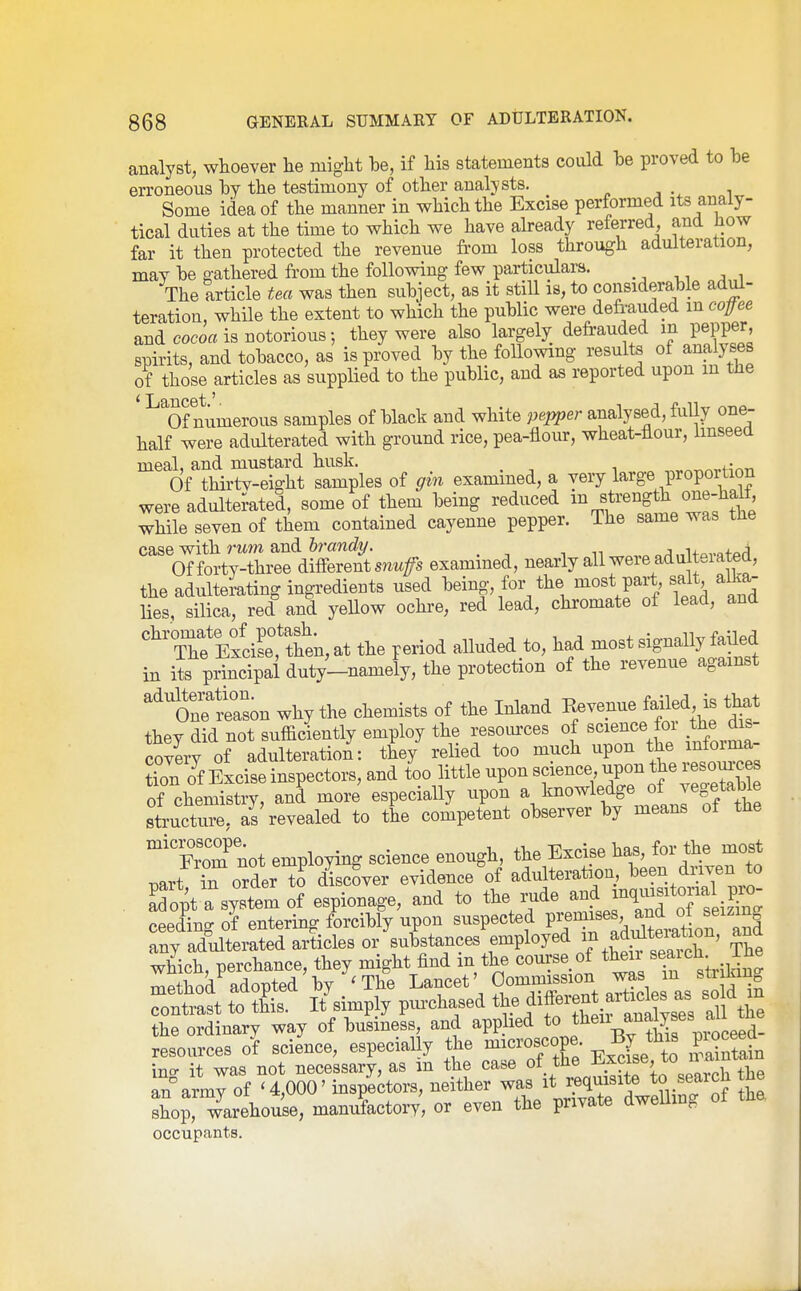 analyst, whoever he might he, if his statements could he proved to he erroneous hy the testimony of other analysts. Some idea of the manner in which the Excise performed its analy- tical duties at the time to which we have akeady referred, and how far it then protected the revenue from loss through adulteration, may he R-athered from the following few particulars. The article tea was then suhject, as it still is, to considerable adul- teration, while the extent to which the puhlic were defrauded m cope and cocoa is notorious; they were also largely defrauded m pepper spirits, and tohacco, as is proved hy the following results of analyses of those articles as supplied to the puhlic, and as reported upon in tne ^^Of numerous samples of hlack and white pepper analysed, fully one- half were adulterated with ground rice, pea-flour, wheat-flour, Imseed meal, and mustard husk. . Of thirtv-eiffht samples of gin examined, a very large proportion were adulterated, some of them heing reduced ^'^g*^ ' while seven of them contained cayenne pepper. The same was tne case with rwm and ^ „;i„Uava+or4 Of forty-three different snwfs examined, nearly all were ad ulteiatea, the adultei-ating ingredients used heing, for the most part salt alka- lies, silica, red and yellow ochre, red lead, chromate of lead, and '^ThfElL',1hen,at the period alluded to, had most signally failed in its principal duty-namely, the protection of the revenue against 'i'ason why the chemists of the Inland Revenue failed is that they did not sufficiently employ the resom-ces of science foi the dis- covery of adulteration: they relied too much upon the ^ioima tion of Excise inspectors, and too little upon science upon the resomces cheiidstry, and more especially upon a knowledge of vegetahle 8tructtJ?e aI'revealed to the competent ohserver hy means of the ^'Xm not employing science enough, the Excise has, for the most part in order to discover evidence of adulteration, l^een driven to Sopt a systemof espionage, and to the inide and mqm^^^^^^^^ ceeding of entering forcihly upon suspected P^™^^^X^^^ any adulterated articles or Bnhstances employed in adultei^^^^^^^ ana which, perchance, they might find m the course of then ^^^^^^^^^^^^ method adopted hy ^The Lancet' Commission was m stimu^ Tntl tZl It'simply purchased di« ^^^^^^^^^^ in the ordinary way of husiness, and applied to f ^^^^.^^^g^^ resources of science, especially the microscope. By ^his pioceed^ ino- it was not necessary, as m the case ot tne -^.^PJf' , S'army of ' 4,000' inspectors, neither was it requisite to search the sho?'warehouse, manuLtoiT, or even the private dweUmg of the. occupants.