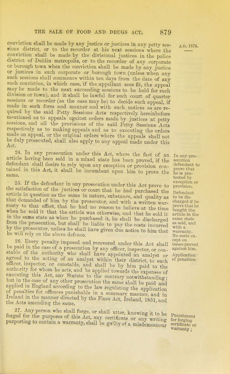 conviction shall be made by any justice or justices in any petty ses- sions district, or to the recorder at his next sessions where the conviction shall be made by the divisional justices in the police district of Dublin metropolis, or to the recorder of any corporate or borough town when the conviction shall be made by any justice or justices in such corporate or borough town (unless when any such sessions shall commence within ten days from the date of any such conviction, in which case, if the appellant sees fit, the appeal niay be made to the next succeeding sessions to be held for such division or town), and it shall be lawful for such court of quarter sessions or recorder (as the case may be) to decide such appeal, if made in such form and manner and with such notices as are re- quired by the said Petty Sessions Acts respectively hereinbefore mentioned as to appeals against orders made by justices at petty sessions, and all thft provisions of the said Petty Sessions Acts respectively as to making appeals and as to executing the orders made on appeal, or the original orders where the appeals shall not be duly prosecuted, shall also apply to any appeal made under this Act. 24. In any prosecution under this Act, where the fact of an article having been sold in a mixed state has been proved, if the defendant shall desire to rely upon any exception or provision con- tained m this Act, it shall be incumbent upon him to prove the same. 25. If the defendant in any prosecution under this Act prove to the_ satisfaction of the justices or court that he had purchased the article m question as the same in nature, substance, and quality as that demanded of him by the prosecutor, and with a written war- ranty to that effect, that he had no reason to believe at the time when he sold it that the article was otherwise, and that he sold it in the same state as when he purchased it, he shall be discharged from the prosecution, but shall be liable to pay the costs incurred by the prosecutor, unless he shall have given due notice to him that he will rely on the above defence. 26 Every penalty imposed and recovered under this Act shall be paid m the case of a prosecution by any oflacer, inspector, or con- stable of the authority who shall have appointed an analyst or agreed to the acting of an analyst within their district, to such officer,_inspector, or constable, and shall be by him paid to the authority for whom he acts, and be applied towards the expenses of executing this Act, anv Statute to the contrary notwithstanding ■ but in the case of any other prosecution the same shall be paid and applied in England according to the law regulating the application of penalties for offences punishable in a summary manner, and in Ireland in the manner directed by the Fines Act, Ireland, 1851 and the Acts amending the same. ' 27. Any person who shall forge, or shall utter, knowing it to be forged for the purposes of this Act, any certificate or anf wr tin^ purportmg to contain a warranty, shall be gir^ltyof a misdemeanour A.D. 1875. In any pro- secution defendant to prove that he is pro- tected by exception or provision. Defendant to be dis- charged if he pi'ove that he bought the article in the same state as sold, and with a waiTanty. No costs ex- cept on issues proved against him. AppUcation of penalties. Punishment for forging certificate or warranty j