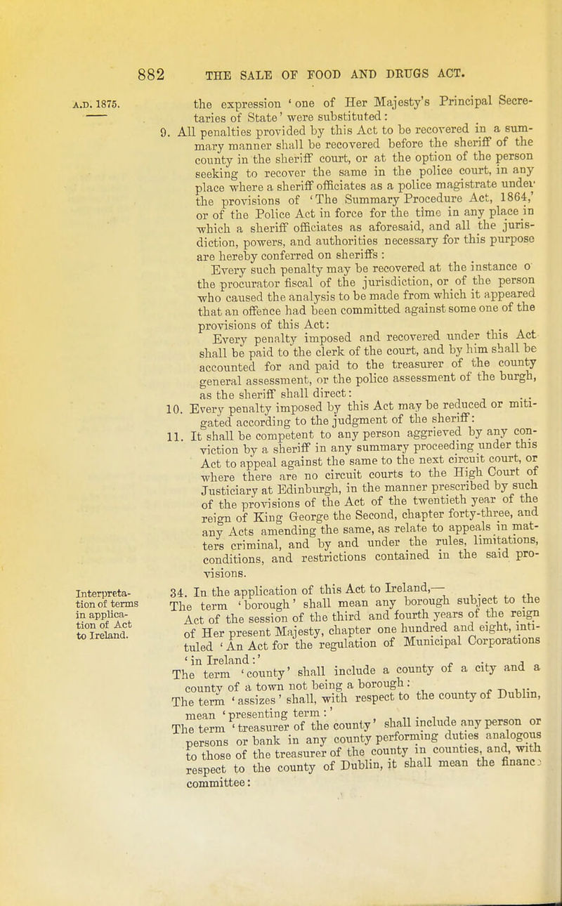 A.D. 1875. Interpreta- tion of terms in applica- tion of Act to Ireland. the expression ' one of Her Majesty's Principal Secre- taries of State' were substituted: 9. All penalties provided by this Act to be recovered in a sum- mary manner shall be recovered before the sheriff of the county in the sheriff court, or at the option of the person seeking to recover the same in the police court, in any place where a sheriff officiates as a police magistrate under the provisions of 'The Summary Procedure Act, 1864,' or of the Police Act in force for the time in any place in ■which a sheriff officiates as aforesaid, and all the juris- diction, powers, and authorities necessary for this purpose are hereloy conferred on sheriffs : Every such penalty may be recovered at the instance o the procurator fiscal of the jurisdiction, or of the person who caused the analysis to be made from which it a^opeared that an offence had been committed against some one of the provisions of this Act: Every penalty imposed and recovered under this Act shall be paid to the clerk of the court, and by him shall be accounted for and paid to the treasurer of the county general assessment, or the police assessment of the burgh, as the sheriff shall direct: 10. Every penalty imposed by this Act may be reduced or miti- gated according to the judgment of the sheriff: 11. It shall be competent to any person aggrieved by any con- viction by a sheriff in any summary proceeding under this Act to appeal against the same to the nest circuit court, or where there are no circuit courts to the High Court of Justiciary at Edinburgh, in the manner prescribed by such of the provisions of the Act of the twentieth year of the reian of King George the Second, chapter forty-three, and any Acts amending the same, as relate to appeals m mat- ters criminal, and by and under the rules, limitations, conditions, and restrictions contained m the said pro- visions. 34. In the application of this Act to Ireland,— The term ' borough' shall mean any borough subject to the Act of the session of the third and fourth years of the reign of Her present Majesty, chapter one hundred and eight, inti- tuled ' An Act for the regulation of Municipal Corporations 'in Ireland:' ^ p -i. ;i „ The term 'county' shall include a county of a city and a countv of a town not being a borough; . . The terin ' assizes ' shall, with respect to the county of Dubhn, mean ' presenting term :' Theterm 'treasurer of the county' shall include any person or persons or bank in any county performing duties analogous to those of the treasurer of the county m counties and, with respect to the county of Dublin, it shall mean the finance committee: