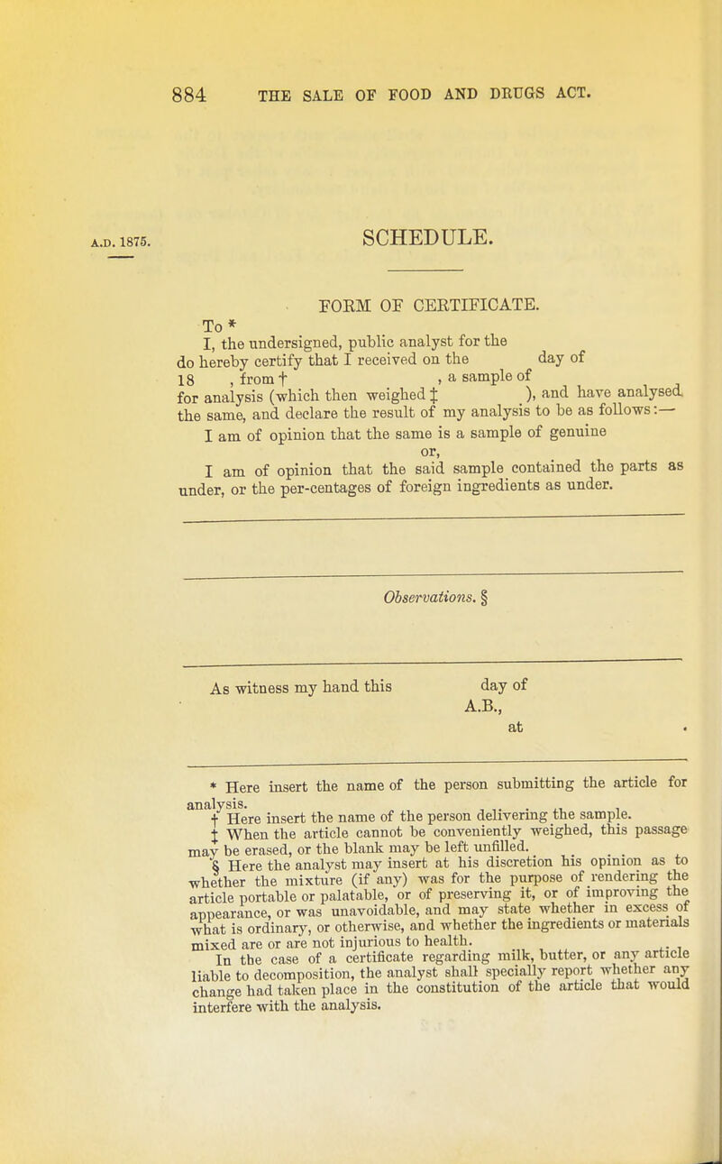 A.D. 1875, SCHEDULE. FORM OF CERTIFICATE. To* I, the undersigned, public analyst for the do hereby certify that I received on the day of 18 ,froint , a sample of for analysis (which then weighed % ), and have analysed, the same, and declare the result of my analysis to be as follows:— I am of opinion that the same is a sample of genuine or, I am of opinion that the said sample contained the parts as under, or the per-centages of foreign ingredients as under. Observations. § As witness my hand this day of A.B., at * Here insert the name of the person submitting the article for analysis. ^ f Here insert the name of the person delivermg the sample. X When the article cannot be conveniently weighed, this passage may be erased, or the blank may be left unfilled. _ _ S Here the analyst may insert at his discretion his opinion as to whether the mixture (if any) was for the purpose of rendering the article portable or palatable, or of preserving it, or of improving the appearance, or was unavoidable, and may state whether m excess ot what is ordinary, or otherwise, and whether the ingredients or materials mixed are or are not injurious to health. In the case of a certificate regarding milk, butter, or any article liable to decomposition, the analyst shall speciaUy report whether any change had taken place in the constitution of the article that would interfere with the analysis.