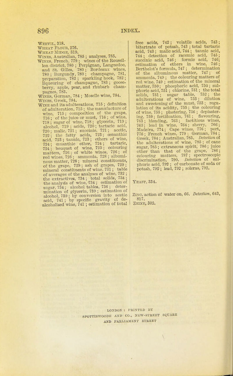 Weevil, 318. Wheat Flour, 276. Wheat Mkige, 319. WmES, Australian, 786 ; analyses, 785. Wines, French, 770 ; wines of the Roussil- lon district, 780 ; Perpignan, Languedoc, and St. GOles, 780; Bordeaux wines, 780 ; Burgundy, 780 ; champagne, 781, preparation, 782 ; sparkling hock, 782 ; liqueuring of champagne, 783 ; goose- berry, apple, pear, and rhubarb cham- pagnes, 783. WmES, German, 784 ; Moselle wine, 784. Wines, Greek, 784. Wrtra and its adulterations, 715 ; definition of adulteration, 715 ; the manufacture of wine, 716; composition of the grape, 716 ; of the juice or must, 716 ; of wine, 718 ; sugar of wine, 718 ; glycerin, 719 ; alcohol, 719 ; acids, 720; tartaric acid, 720 • maUc, 721; succinic, 721; acetic, 722 ; the fatty acids, 723; oenanthic acid, 723 ; tannic, 723 ; ethers of wuie, 724; oenanthic ether, 724 ; tartaric, 724; bouquet of wine, 726; colouriug matters, 726; of white wines, 726 ; of red wines, 726 ; ammonia, 728 ; albumi- nous matter, 728 ; mineral constituents, of the grape, 729 ; ash of grapes, 729 ; mineral constituents of wine, 731; table of averages of the analyses of wine, 732 ; the extractives, 734; total solids, 734; the analysis of wine, -734 ; estimation of sugar, 734; alcohol tables, 736 ; deter- mination of glycerin, 739 ; estimation of alcohol, 739 ; by conversion mto acetic acid, 741; by specific gravity of de- alcohoUsed wine, 741; estimation of total free acids, 742; volatile acids, 743; bitartrate of iKitash, 743 ; total tartaric acid, 743 ; maUc acid, 744 ; tannic acid, 744; detection of racemic acid, 745; succinic acid, 746; formic acid, 746; estimation of ethers in wine, 746; Berthelot's formula, 747 ; determination of the albuminous matter, 747; of ammonia, 749 ; the colouring matters of red wine, 749 ; estimation of the mineral matter, 750; phosphoric acid, 750 ; sul- phuric acid, 751; chlorine, 751; the total solids, 751; sugar table, 752; the adulterations of wine, 753; dilution and sweetening of the must, 753 ; regu- lation of its acidity, 755 ; the colouring of wine, 755 ; plastering, 756 ; deplaster- ing, 759; fortification, 761; flavouring, 763 ; blending, 763 ; factitious wines, 763; lead in wine, 764 ; sherry, 766; Madeira, 774; Cape wines, 776 ; port, 776 ; French wines, 779 ; German, 784 ; Greek, 784 ; Australian, 785. Detection of the adulterations of wine, 785 ; of cane sugar, 785 ; extraneous spirit; 786 ; juice other than that of the grape, 786; colouring matters, 787; spectroscopic discrimination, 790. Detection of sul- phuric acid, 792 ; of-carbonate of soda or potash, 792; lead, 792 ; soleras, 792. Yeast, 334. Zinc, action of water on, 66. Detection, 643, 817 Zeine, 302. liOSDOX : raiSTED UY SPOTTISWOODE AXn CO., NHW-8TREET SQUARE AKD PAIiLIAJIEKT STKEET