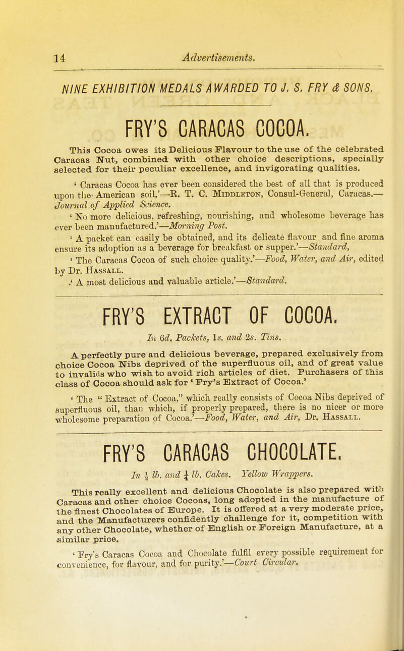 NINE EXHIBITION MEDALS AWARDED TO J. S. FRY & SONS. FRY'S CARACAS COCOA. Th.is Cocoa owes its Delicious Flavour to the use of the celebrated Caracas Nut, combined with other choice descriptions, specially- selected for their peculiar excellence, and invigorating qualities. • Caracas Cocoa lias ever been considered the best of all that is produced upon tlie American soil.'—^R. T. C. Middleton, Consul-General, Caracas.— Journal of Applied Science. ' No more delicious, refreshing, nourishing, and wholesome beverage has ever been manufactured.'—Moiming Post. ' A packet can easily be obtained, and its delicate flavour and fine aroma ensiu'e its adoption as a beverage for breakfast or supper.'—Standard, ' The Caracas Cocoa of such choice quality.'—Food, Water, and Air, edited by Dr. Hassa.ll. A most delicious and valuable article.'—Standard. FRY'S EXTRACT OF COCOA. In Qd. Packets, Is. and 2s. Tins. A perfectly pure and delicious beverage, prepared exclusively from choice Cocoa Nibs deprived of the superfluous oil, and of great value to invalids who wish to avoid rich articles of diet. Purchasers of this class of Cocoa should ask for ' Fry's Extract of Cocoa.' ' The  Extract of Cocoa, which really consists of Cocoa Nibs deprived of superfluous oil, than which, if properly prepared, there is no nicer or more wholesome preparation of Cocoa.'—f'ooc?, Water, and Air, Dr. Hassall. FRY'S CARACAS CHOCOLATE. In i Ih. and \ lb. Calces. Yellow Wrappers. This really excellent and delicious Chocolate is also prepared with Caracas and other choice Cocoas, long adopted in the manufacture of the finest Chocolates of Europe. It is offered at a very moderate price, and the Manufacturers confidently challenge for it, competition with any other Chocolate, whether of English or Foreign Manufacture, at a similar price. ' Fry's Caracas Cocoa and Chocolate fulfil every possible requirement for convenience, f(jr flavour, and for purity.'—Coi«ri Circular.