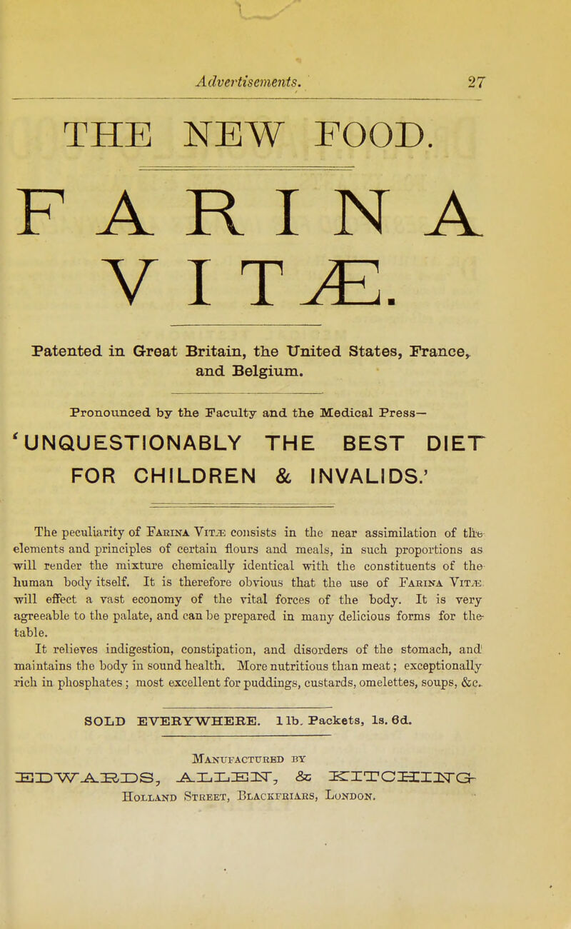 THE NEW FOOD. F A R I N A Patented in Great Britain, the tTnited States, France^ and Belgium. Pronounced by the Facility and the Medical Press— 'UNQUESTIONABLY THE BEST DIET FOR CHILDREN & INVALIDS.' The pecxiliarity of Fakina ViTiE consists in the near assimilation of the elements and principles of certain flours and meals, in such proportions as will render the mixture chemically identical with the constituents of the human body itself. It is therefore obvious that the use of Faeina Vitte, will effect a vast economy of the vital forces of the body. It is very agreeable to the palate, and can be prepared in many delicious forms for the- table. It relieves indigestion, constipation, and disorders of the stomach, and' maintains the body in sound health. More nutritious than meat; exceptionally rich in phosphates; most excellent for puddings, custards, omelettes, soups, &c.- SOIiD EVERYWHEBE. 1 lb. Packets, Is. 6d. Manufactured by HoLLAND Street, Elackfriars, London.