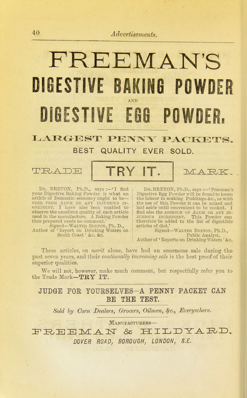 FREEMAN'S DIGESTIVE BAKING POWDER AND EG8 POWDER. BEST QUALITY EVER SOLD. TRY IT. Dr. BEETON, Ph.D., says :—'I find yoitr Digestive Baking Powder is wliat an article of Domestic economy ouglit to be— FREE Fr.Oit AiUBt OR AJSY IXJURIOUS IX- GREDiENT. I have also been enabled to observe the excellent qiiality of each article used in the manufacture. A Baking Powder thus prepared needs no comment.' Signed—Walter Breton, Ph. D., Author of ' Report on Drmking Waters on South Coast' &LC. &c. Dr.BRETON, Ph.D., says :—'Freeman's Digestive Egg Powder -Roll be found to lessen the labour in making Puddings.&c., as mth the use of this Powder it can be mixed and laid aside until convenient to be cooked. I find also the absence of Alum or any in- jurious INGREDIENT. This Powder can therefore be added to the list of digestible articles of diet.' Signed—^Walter Breton, Ph.D., Public Analyst, Author of ' Reports on Drinking Waters '&c.- These articles, on merit alone, have had an enormous sale during the -past seven years, and their continually increasing sale is the best proof of their superior qualities. We -will not, however, make much comment, but respectfully refer you to the Trade Mark—TRY IT. JUDGE FOR YOURSELYES-A PENNY PACKET CAN BE THE TEST. Sold hy Com JDealers, Grocers, Oilmen, ^c, Everyxvhere. Manufactttrees- DOVER ROAD, BOROUGH, LONDON, S.E.