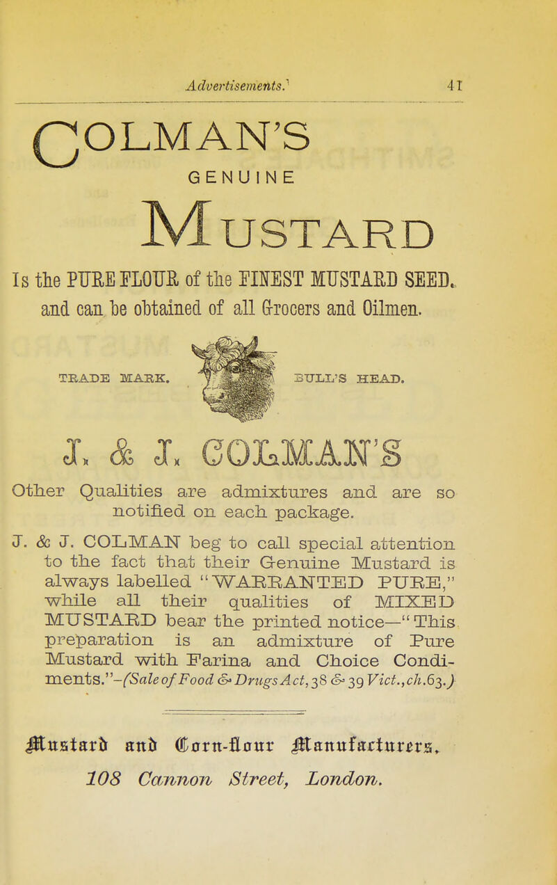 QOLMAN'S GENUINE -Mustard Is the PMEELOTIE. of the EIOST MUSTAE.D SEED, and can be obtained of all Grrocers and Oilmen. other Qualities are admixtures and are so notified on each package. J. & J. COLMAN beg to call special attention to the fact that their Genuine Mustard is always labelled  WABBAISTTED PUBE, while all their qualities of MIXED MUSTABD bear the printed notice— This. pre]paration is an admixture of Pure Mustard with Farina and Choice Condi- TiieTLts.-fSaleofFoodS'DriigsAct,^8S'^gVict.,ch.6^.} TRADE MARK. SULL'S HEAD. 108 Camion Street, London,