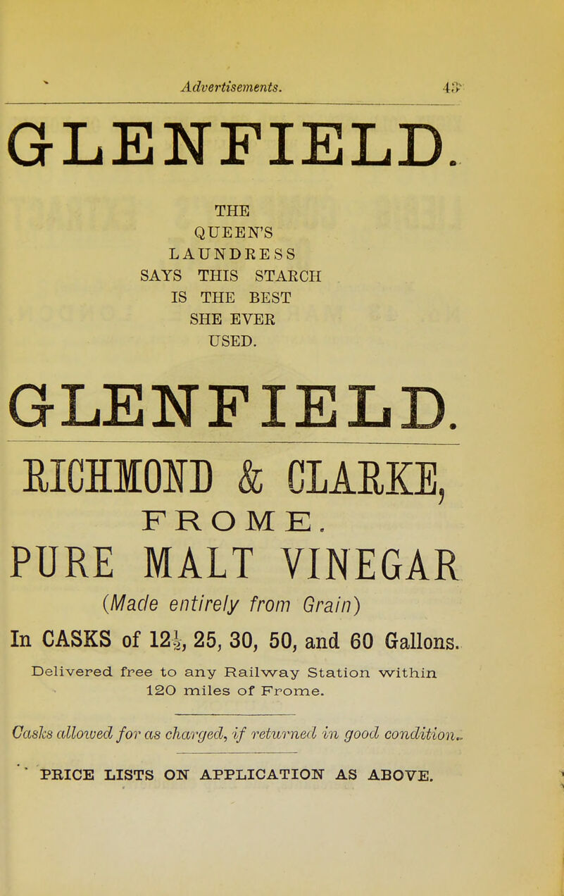 GLENFIELD. THE QUEEN'S LAUNDRESS SAYS THIS STARCH IS THE BEST SHE EVER USED. GLENFIEL EICHIONL & CLAME, FROME. PURE MALT VINEGAR {Made entirely from Grain) In CASKS of 124, 25, 30, 50, and 60 Gallons. Delivered free to any Railway Station within 120 miles of Frome. Casks alloived for as charged, if returned in good condition^ ' * PEICE LISTS ON APPLICATION AS ABOVE.