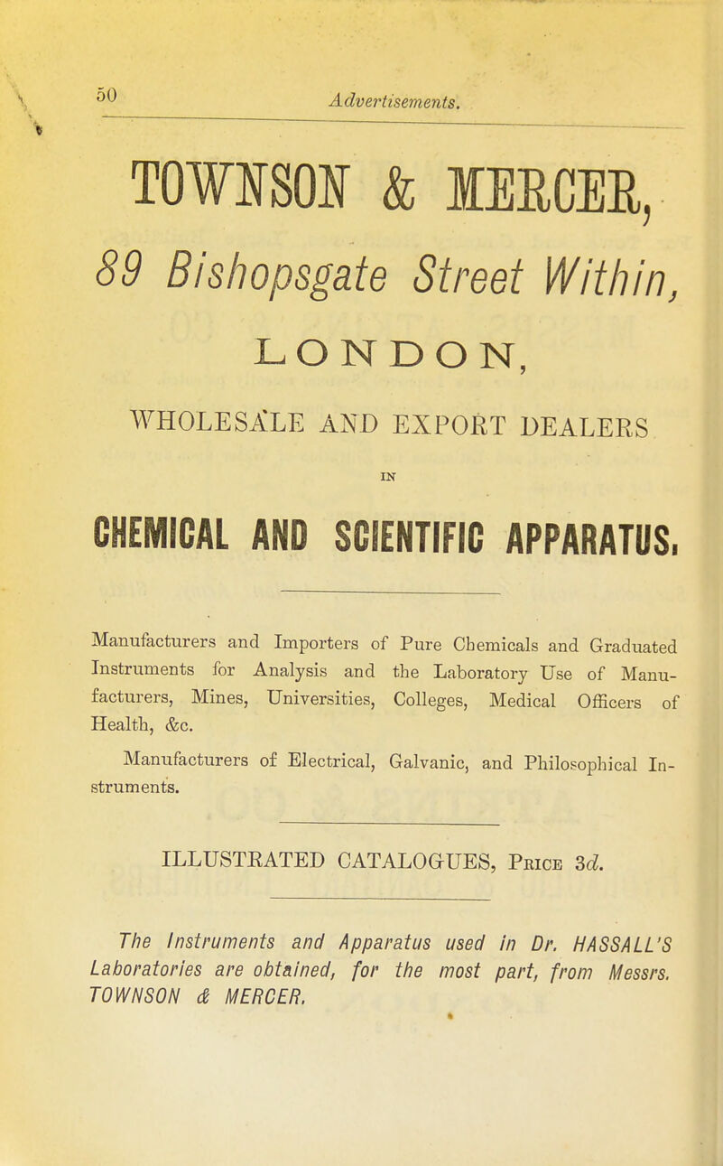 TOWNSOIf & lEECER, 89 Bishopsgate Street Within, LONDON, WHOLESALE AND EXPORT DEALERS IN CHEMICAL AND SCIENTIFIC APPARATUS. Manufacturers and Importers of Pure Chemicals and Graduated Instruments for Analysis and the Laboratory Use of Manu- facturers, Mines, Universities, Colleges, Medical Officers of Health, &c. Manufacturers of Electrical, Galvanic, and Philosophical In- struments. ILLUSTKATED CATALOaUES, Price 3d. The Instruments and Apparatus used in Dr. MASS ALL'S Laboratories are obtained, for ttie most part, from Messrs. TOWN SON d hfERCER.