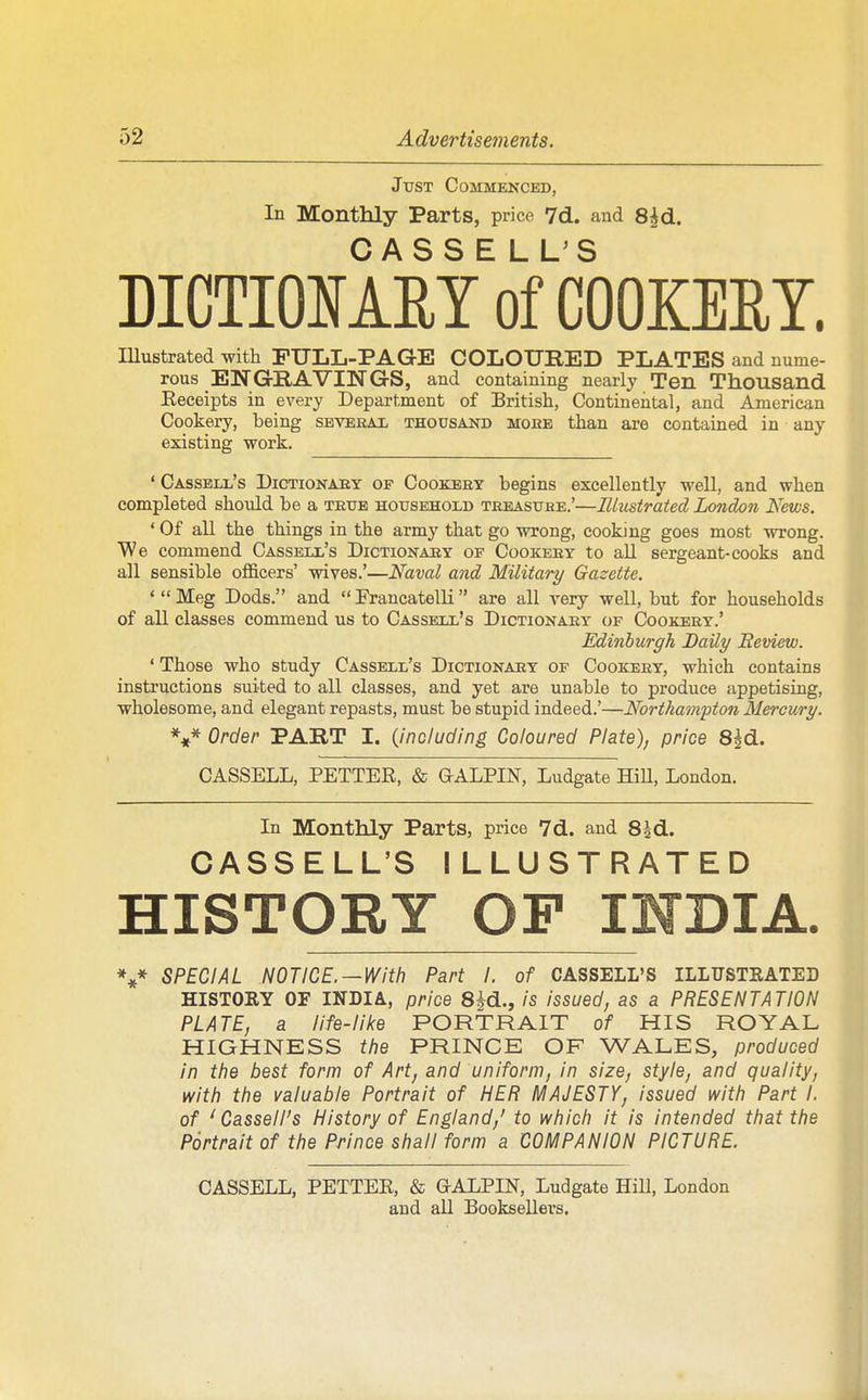 Jttst Commenced, In Monthly Parts, price 7d. and 8^d. CASSE LL'S DICTIOMET of COOKERY. lUustrated with FULL-PAGE COLOURED PLATES and nume- rous ENGRAVINGS, and containing nearly Ten Thousand Eeceipts in every Department of British, Continental, and American Cookery, being sbverax thousaj^d mobe than are contained in any existing work. ' Cassbll's Dictionaby op Cookeey begins excellently well, and when completed should be a textb household treasuhe.'—Elustrated London News. ' Of all the things in the army that go wrong, cooking goes most wrong. We commend Casseix's Dictionaey of Cookery to all sergeant-cooks and all sensible ofl&cers' wives.'—Naval and Military Gazette. ' Meg Dods, and  Francatelli are all very well, but for households of all classes commend us to Cassell's Dictionary of Cookery.' Edinburgh Daily Review. ' Those who study Cassell's Dictionary of Cookery, which contains instructions suited to all classes, and yet are unable to produce appetising, wholesome, and elegant repasts, must be stupid indeed.'—Northampton Mercury. V Order PART I. (including Coloured Plate), price S^d. CASSELL, PETTER, & GALPIN, Ludgate HiU, London. In Monthly Parts, price 7d. and Ssd. CASSELL'S ILLUSTRATED HISTORY OF INDIA. SPECIAL NOTICE. —With Part I. of CASSELL'S ILLTTSTEATED HISTORY OF INDIA, price 8|d., is issued, as a PRESENTATION PLATE, a life-like PORTRAIT of HIS ROYAL HIGHNESS the PRINCE OF WALES, produced in the best form of Art, and uniform, in size, style, and quality, with the valuable Portrait of HER MAJESTY, issued with Part I. of 'Cassell's History of England,' to which it is intended that the Portrait of the Prince shall form a COMPANION PICTURE. CASSELL, PETTER, & G-ALPIN, Ludgate Hill, London and all Booksellers.