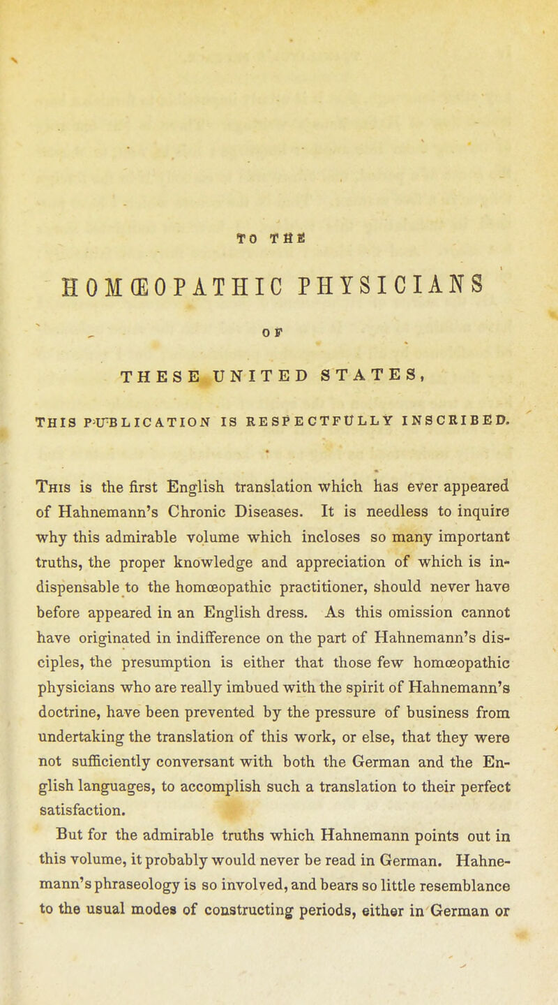 TO THa HOMEOPATHIC PHYSICIANS OS THESE UNITED STATES, THIS P^ITBLIC ATION IS RESPECTFULLY INSCRIBED. This is the first English translation which has ever appeared of Hahnemann's Chronic Diseases. It is needless to inquire why this admirable volume which incloses so many important truths, the proper knowledge and appreciation of which is in- dispensable to the homoeopathic practitioner, should never have before appeared in an English dress. As this omission cannot have originated in indifference on the part of Hahnemann's dis- ciples, the presumption is either that those few homoeopathic physicians who are really imbued with the spirit of Hahnemann's doctrine, have been prevented by the pressure of business from undertaking the translation of this work, or else, that they were not sufficiently conversant with both the German and the En- glish languages, to accomplish such a translation to their perfect satisfaction. But for the admirable truths which Hahnemann points out in this volume, it probably would never be read in German. Hahne- mann's phraseology is so involved, and bears so little resemblance to the usual mode* of coustructing periods, either in German or