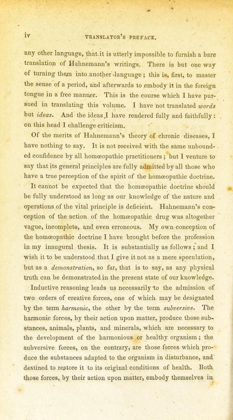 any other language, that.it is utterly impossible to furnish a bare translation of Hahnemann's writings. There is but one way of turning theim into another-language; this is, first, to master the sense of a period, and afterwards to .embody it in the foreign tongue in a free maniier. This is the course which I have pur- sued in translating this volume. I have not translated words but ideas. And the ideas .1 have rendered fully and faithfully : on this head I challenge criticism. Of the merits of Hahnemann's theory of chronic diseases, I have nothing to say. It is not received with the same unbound- ed confidence by all homoeopathic practitioners ; but I venture to say that its general principles are fully admitted by all those who have a true perception of the spirit of the homoeopathic doctrine. It cannot be expected that the homoeopathic doctrine should be fully understood as long as our knowledge of the nature and operations of the vital principle is deficient. Hahnemann's con- ception of the action of the homoeopathic drug was altogether vague, incomplete, and even erroneous. My own conception of the homoeopathic doctrine I have brought before the profession in my inaugural thesis. It is substantially as follows ; and I wish it to be understood that I give it not as a mere speculation, but as a demonstration., so far, that is to say, as any physical truth can be demonstrated in the present state of our knowledge. Inductive reasoning leads us necessarily to the admission of two orders of creative forces, one of which may be designated by the term harmonic, the other by the term subversive. The harmonic forces, by their action upon matter, produce those sub- stances, animals, plants, and minerals, which are necessary to the development of the harmonious or healthy organism ; the subversive forces, on the contrary, are those forces which pro- duce the substances adapted to the organism in disturbance, and~ destined to restore it to its original conditions of health. Both those forces, by their action upon matter, embody themselves in