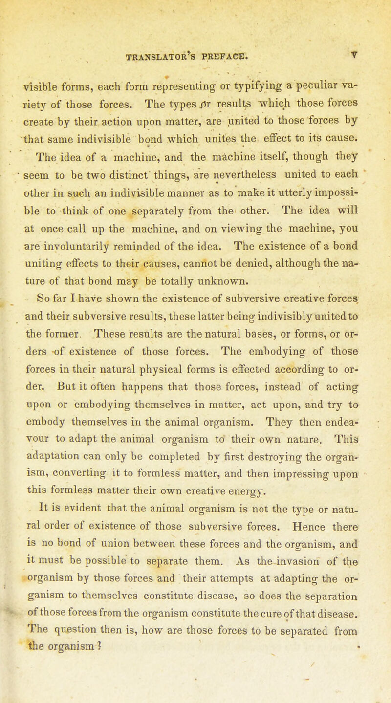 visible forms, each form representing or typifying a peculiar va- riety of those forces. The types 0r results which those forces create by their action upon matter, are united to those forces by that same indivisible bond which unites the effect to its cause. The idea of a machine, and the machine itself, though they seem to be two distinct things, are nevertheless united to each other in such an indivisible manner as to make it utterly impossi- ble to think of one separately from the other. The idea will at once call up the machine, and on viewing the machine, you are involuntarily reminded of the idea. The existence of a bond uniting effects to their causes, cannot be denied, although the na- ture of that bond may be totally unknown. So far I have shown the existence of subversive creative forces and their subversive results, these latter being indivisibly united to the former. These results are the natural bases, or forms, or or- ders of existence of those forces. The embodying of those forces in their natural physical forms is effected according to or- der. But it often happens that those forces, instead of acting upon or embodying themselves in matter, act upon, and try to embody themselves in the animal organism. They then endea- vour to adapt the animal organism to their own nature. This adaptation can only be completed by first destroying the organ- ism, converting it to formless matter, and then impressing upon this formless matter their own creative energy. It is evident that the animal organism is not the type or natu- ral order of existence of those subversive forces. Hence there is no bond of union between these forces and the organism, and it must be possible to separate them. As the invasion of the organism by those forces and their attempts at adapting the or- ganism to themselves constitute disease, so does the separation of those forces from the organism constitute the cure of that disease. The question then is, how are those forces to be separated from the organism 1