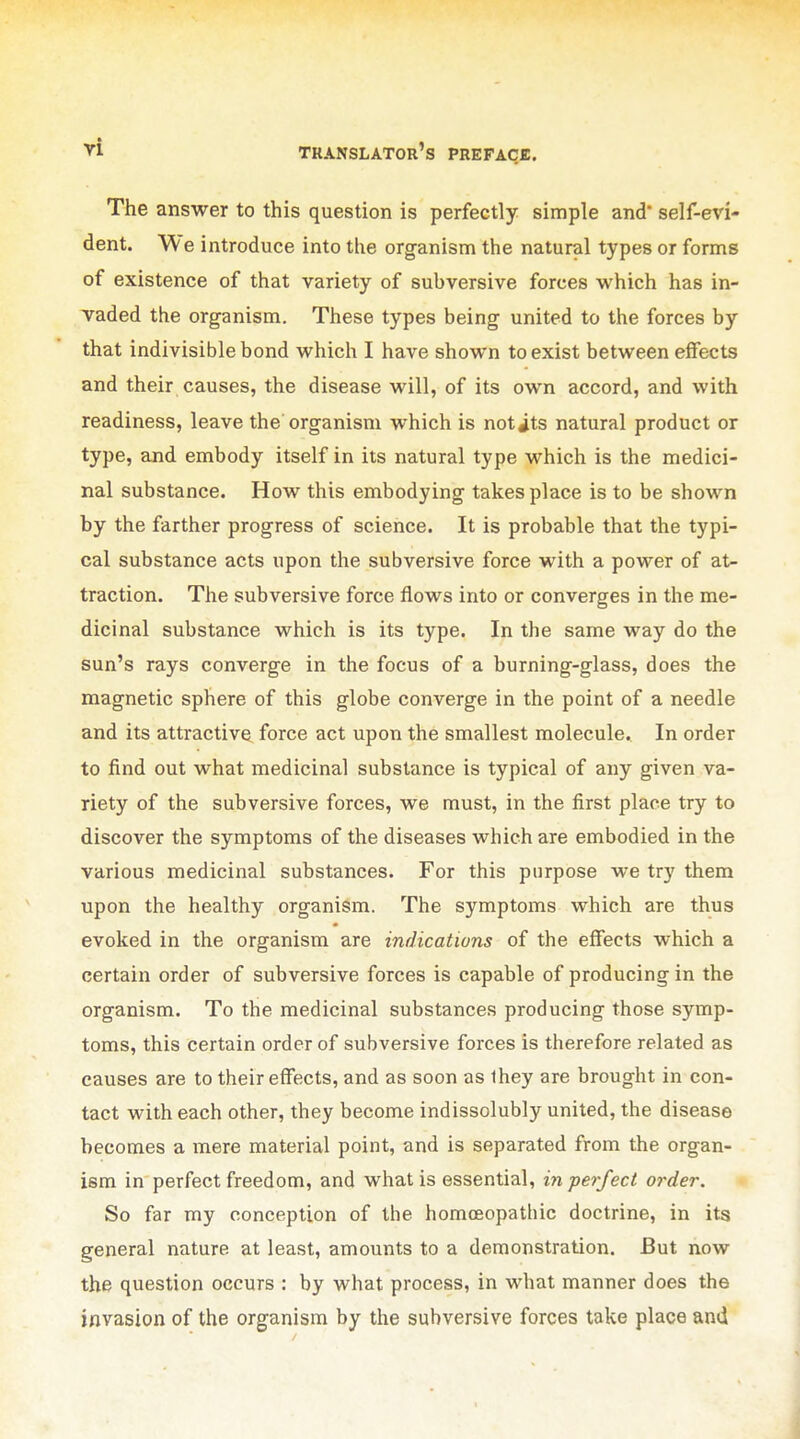 The answer to this question is perfectly simple and' self-evi- dent. We introduce into the organism the natural types or forms of existence of that variety of subversive forces which has in- vaded the organism. These types being united to the forces by that indivisible bond which I have shown to exist between effects and their causes, the disease will, of its own accord, and with readiness, leave the organism which is notits natural product or type, and embody itself in its natural type which is the medici- nal substance. How this embodying takes place is to be shown by the farther progress of science. It is probable that the typi- cal substance acts upon the subversive force with a power of at- traction. The subversive force flows into or converges in the me- dicinal substance which is its type. In the same way do the sun's rays converge in the focus of a burning-glass, does the magnetic sphere of this globe converge in the point of a needle and its attractive force act upon the smallest molecule. In order to find out what medicinal substance is typical of any given va- riety of the subversive forces, we must, in the first place try to discover the symptoms of the diseases which are embodied in the various medicinal substances. For this purpose we try them upon the healthy organism. The symptoms which are thus evoked in the organism are indications of the effects which a certain order of subversive forces is capable of producing in the organism. To the medicinal substances producing those symp- toms, this certain order of subversive forces is therefore related as causes are to their effects, and as soon as Ihey are brought in con- tact with each other, they become indissolubly united, the disease becomes a mere material point, and is separated from the organ- ism in perfect freedom, and what is essential, inpei-fect order. So far my conception of the homoeopathic doctrine, in its general nature at least, amounts to a demonstration. But now the question occurs : by what process, in what manner does the invasion of the organism by the subversive forces take place and
