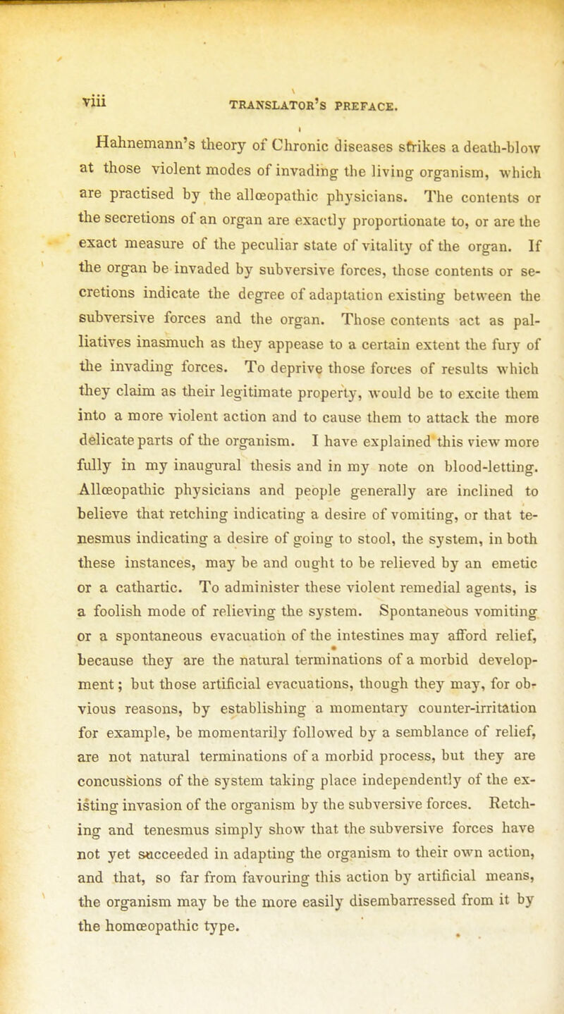 I Hahnemann's tlieory of Chronic diseases strikes a death-blow at those violent modes of invading the living organism, which are practised by the allceopathic physicians. The contents or the secretions of an organ are exactly proportionate to, or are the exact measure of the peculiar state of vitality of the organ. If the organ be invaded by subversive forces, those contents or se- cretions indicate the degree of adaptation existing between the subversive forces and the organ. Those contents act as pal- liatives inasmuch as they appease to a certain extent the fury of the invading forces. To deprive those forces of results which they claim as their legitimate property, Avould be to excite them into a more violent action and to cause them to attack the more delicate parts of tlie organism. I have explained this view more fully in my inaugural thesis and in my note on blood-letting. AllcBopatliic physicians and people generally are inclined to believe that retching indicating a desire of vomiting, or that te- nesmus indicating a desire of going to stool, the system, in both these instances, may be and ought to be relieved by an emetic or a cathartic. To administer these violent remedial agents, is a foolish mode of relieving the system. Spontaneous vomiting or a spontaneous evacuation of the intestines may afford relief, because they are the natural terminations of a morbid develop- ment ; but those artificial evacuations, though they may, for ob- vious reasons, by establishing a momentary counter-irritation for example, be momentarily followed by a semblance of relief, are not natural terminations of a morbid process, but they are concussions of the system taking place independently of the ex- isting invasion of the organism by the subversive forces. Retch- ing and tenesmus simply show that the subversive forces have not yet succeeded in adapting the organism to their own action, and that, so far from favouring this action by artificial means, the organism may be the more easily disembarressed from it by the homcEopathic type.