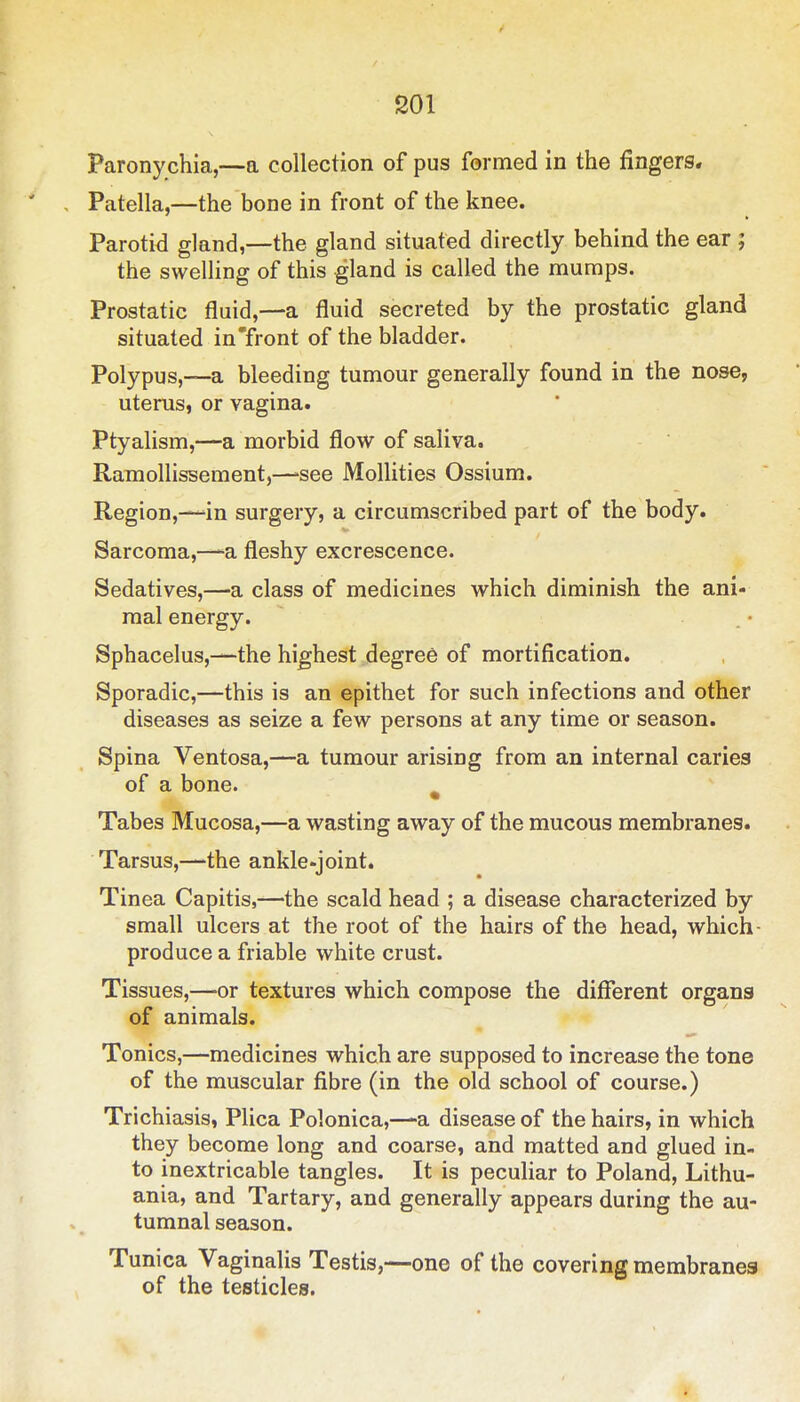 Paronychia,—a collection of pus formed in the fingers. ' , Patella,—the bone in front of the knee. Parotid gland,—the gland situated directly behind the ear ; the swelling of this gland is called the mumps. Prostatic fluid,—a fluid secreted by the prostatic gland situated in'front of the bladder. Polypus,—a bleeding tumour generally found in the nose, uterus, or vagina. Ptyalism,—a morbid flow of saliva. Ramollissement,—'see Mollities Ossium. Region,—-in surgery, a circumscribed part of the body. Sarcoma,—-a fleshy excrescence. Sedatives,—a class of medicines which diminish the ani- mal energy. . . • Sphacelus,—the highest degree of mortification. Sporadic,—this is an epithet for such infections and other diseases as seize a few persons at any time or season. Spina Ventosa,—a tumour arising from an internal caries of a bone. ^ Tabes Mucosa,—a wasting away of the mucous membranes. Tarsus,—the ankle-joint. Tinea Capitis,—the scald head ; a disease characterized by small ulcers at the root of the hairs of the head, which- produce a friable white crust. Tissues,—-or textures which compose the diflferent organs of animals. Tonics,—medicines which are supposed to increase the tone of the muscular fibre (in the old school of course.) Trichiasis, Plica Polonica,—a disease of the hairs, in which they become long and coarse, and matted and glued in- to inextricable tangles. It is peculiar to Poland, Lithu- ania, and Tartary, and generally appears during the au- tumnal season. Tunica Vaginalis Testis,—one of the covering membranes of the testicles.
