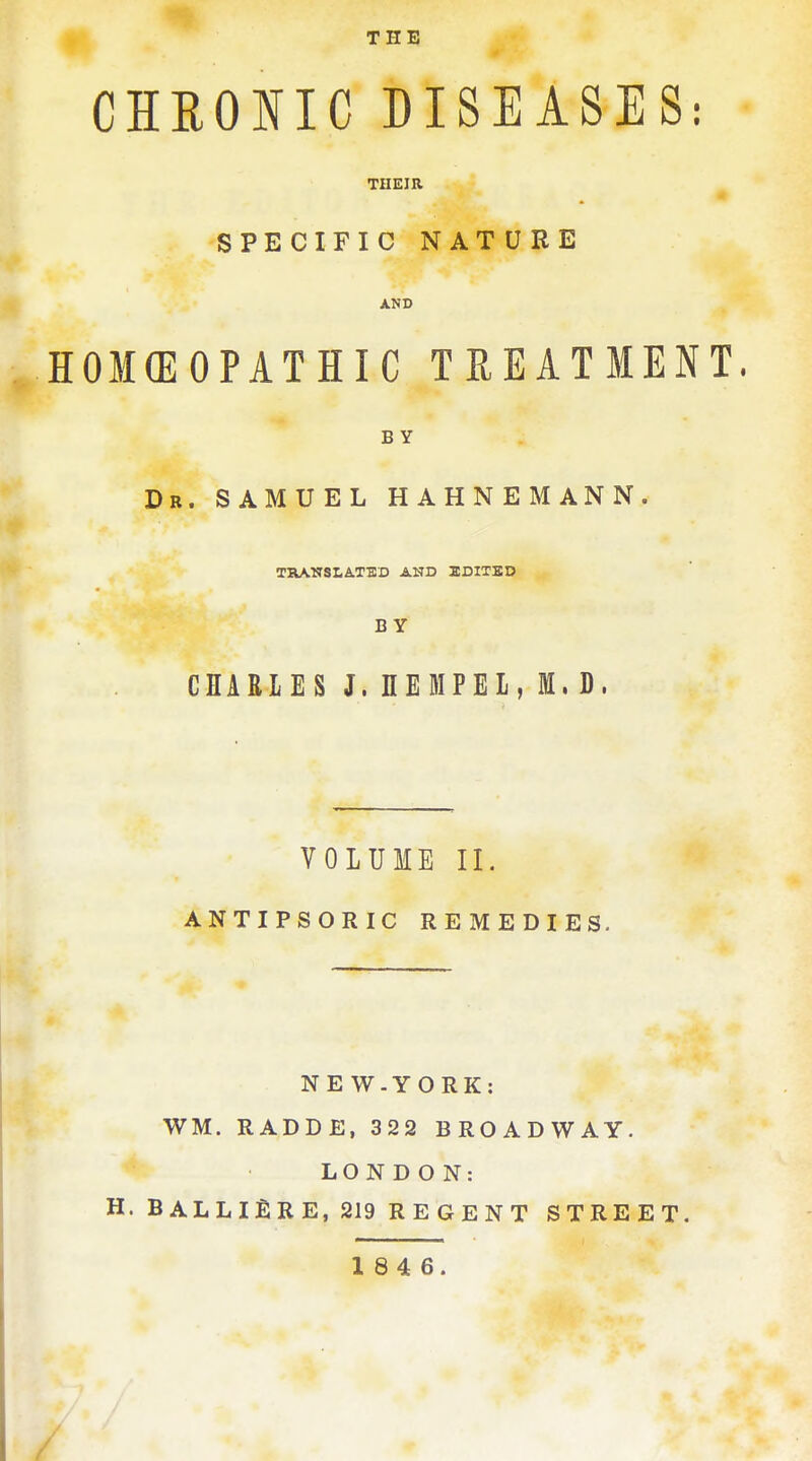 THE CHEONIC DISEASES: THEIR SPECIFIC NATURE AND HOMCEOPATHIC TREATMENT. BY Dr. SAMUEL HAHNEMANN. TRANSLATED AND EDITBD BY CHARLES J. nEMPEL, 1. D. VOLUME II. ANTIPSORIC REMEDIES. NE W.YORK: WM. RADDE, 322 BROADWAY. LONDON: H. BALLIilRE, 219 REGENT STREET. 1 8 4 6. /