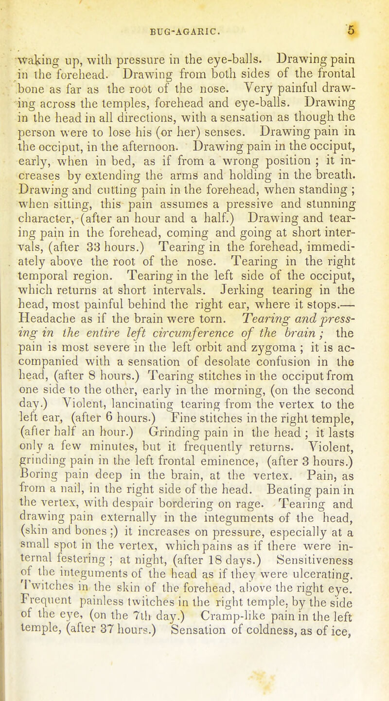 waking up, with pressure in the eye-balls. Drawing pain in the forehead. Drawing from both sides of the frontal bone as far as the root of the nose. Very painful draw- ing across the temples, forehead and eye-balls. Drawing in the head in all directions, with a sensation as though the person were to lose his (or her) senses. Drawing pain in the occiput, in the afternoon. Drawing pain in the occiput, early, when in bed, as if from a wrong position ; it in- creases by extending the arms and holding in the breath. Drawing and cutting pain in the forehead, when standing ; when sitting, this pain assumes a pressive and stunning character, (after an hour and a half.) Drawing and tear- ing pain in the forehead, coming and going at short inter- vals, (after 33 hours.) Tearing in the forehead, immedi- ately above the root of the nose. Tearing in the right temporal region. Tearing in the left side of the occiput, which returns at short intervals. Jerking tearing in the head, most painful behind the right ear, where it stops.— Headache as if the brain were torn. Tearing and press- ing in the entire left circumference of the brain; the pain is most severe in the left orbit and zygom^L; it is ac- companied with a sensation of desolate confusion in the head, (after 8 hours.) Tearing stitches in the occiput from one side to the other, early in the morning, (on the second day.) Violent, lancinating tearing from the vertex to the left ear, (after 6 hours.) Fine stitches in the right temple, (after half an hour.) Grinding pain in the head ; it lasts only a few minutes, but it frequently returns. Violent, grinding pain in the left frontal eminence, (after 3 hours.) Boring pain deep in the brain, at the vertex. Pain, as from a nail, in the right side of the head. Beating pain in the vertex, with despair bordering on rage. Tearing and drawing pain externally in the integuments of the head, (skin and bones;) it increases on pressure, especially at a small spot in the vertex, which pains as if there were in- ternal festering ; at night, (after 18 days.) Sensitiveness of the integuments of the head as if they were ulcerating. 'I'witches in the skin of the forehead, above the right eye. Frequent painless twitches in the right temple, by the side of the eye, (on the Tih day.) Cramp-like pain in the left temple, (after 37 hours.) Sensation of coldness, as of ice,