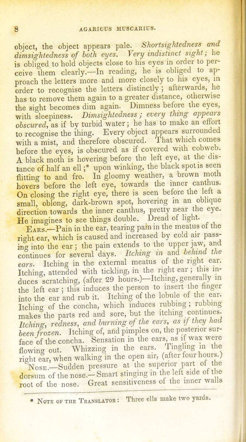 object, the object appears pale. Shortsightedness and dimsightedness of both eyes. Very indistinct sight; he is obliged to hold objects close to his eyes in order to per- ceive them clearly.—In reading, he is obliged to ap- proach the letters more and more closely to his eyes, m order to recognise the letters distinctly ; afterwards, he has to remove them again to a greater distance, otherwise the sight becomes dim again. Dimness before the eyes, with sleepiness. Dimsightedness; every thing appears obscured, as if by turbid water; he has to make an effort to recognise the thing. Every object appears surrounded with a mist, and therefore obscured. That which comes before the eyes, is obscured as if covered with cobweb. A black moth is hovering before the left eye, at the dis- tance of half an ell ;* upon winking, the black spot is seen flitting to and fro. In gloomy weather, a brown njoth hovers before the left eye, towards the mner canthus. On closing the right eye, there is seen before the left a small, oblong, dark-brown spot, hovering in an oblique direction towards the inner canthus, pretty near the eye. He imagines to see things double. Dread of light. Ears.—Pain in the ear, tearing pain m the meatus ot the right ear, which is caused and increased by cold air pass- ing into the ear; the pain extends to the upper jaw, and continues for several days. Itching in and behind the ears. Itching in the external meatus of the right ear. Itching, attended with tickling, in the right ear ; thi^ in- duces scratching, (after 29 hours.)—Itching, generally in the left ear ; this induces the person to insert the linger into the ear and rub it. Itching of the lobule of the ear. Itching of the concha, which induces rubbing ; rubbing: makes the parts red and sore, but the itching continues. Itching: redness, and burning of the ears, as if they had been frozen. Itching of, and pimples on, the posterior sur- face of the concha. Sensation in the ears as if wax were flowing out. Whizzing in the ears. Tingling in the right ear, when walking in the open air, (after four hours.) Nose.—Sudden pressure at the superior part of the dorsum of the nose.-Smart stinging in the eft side of the root of the nose. Great sensitiveness of the mner walls • Note of the Translator : Three ells make two yards.