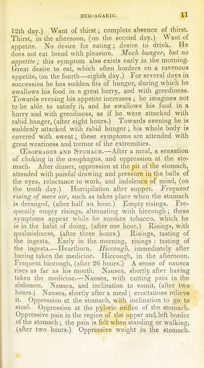 12th day.) Want of thirst; complete absence of thirst. Thirst, 'in the afternoon, (on the second day.) Want of appetite. No desire for eating ; desire to drink. He does not eat bread with pleasure. Much hunger, but no appetite ; this symptom also exists early in the morning. Great desire to eat, which often borders on a ravenous appetite, (on the fourth—eighth day.) For several days in succession he has sudden fits of hunger, during whicli he swallows his food in a great hurry, and with greediness. Towards evening his appetite increases ; he imagines not to be able to satisfy it, and he swallows his food in a hurry and with greediness, as if he were attacked with rabid hunger, (after eight hours.) Towards evening he is suddenly attacked with rabid hunger ; his whole body is covered with sweat; these symptoms are attended with great weariness and tremor of the extremities. (Esophagus and Stomach.—After a meal, a sensation of choking in the oesophagus, and oppression at the sto- mach. After dinner, oppression at the pit of the stomach, attended with painful drawing and pressure in the balls of the eyes, reluctance to work, and indolence of mind, (on the tenth day.) Horripilation after supper. Frequent rising of mere air, such as takes place when the stomach is deranged, (after half an hour.) Empty risings. Fre- quently empty risings, alternating with hiccough; these symptoms appear while he smokes tobacco, which he is in the habit of doing, (after one hour.) Risings, w'ith qualmishness, (after three hours.) Risings, tasting of the ingesta. Early in the morning, risings : tasting of the ingesta.—Heartburn. Hiccough, immediately after having taken the medicine. Hiccough, in the afternoon. Frequent hiccough, (after 26 hours.) A sense of nausea rises as far as his mouth. Nausea, shortly after having taken the medicine.—Nausea, with cutting pain in the abdomen. Nausea, and inclination to vomit, (after two hours.) Nausea, shortly after a meal; eructations relieve it. Oppression at the stomach, with inclination to go to stool. Oppression at the pyloric orifice of the stomach. Oppressive pain in the region of the upper and left border of the stomach ; the pain is felt when standing or walking, (after two hours.) Oppressive weight in the stomach.