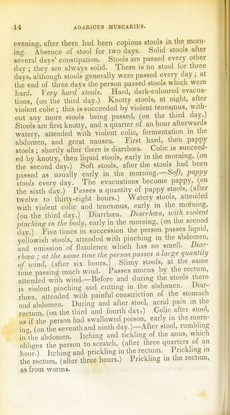 evening, after there had been copious stools in the morn- ing. Absence of stool for two days. SoHd stools after several days' constipation. Stools are passed every other day ; they are always solid. There is no stool for three days, although stools generally were passed every day ; at the end of three days the person passed stools which were hard. Very hard stools. Hard, dark-coloured evacua- tions, (on the third day.) Knotty stools, at night, after violent colic ; this is succeeded by violent lenespius, with- out any more stools being passed, (on the third day.) Stools are first knotty, and a quarter of an hour afterwards watery, attended with violent colic, fermentation in the abdomen, and great nausea. First hard, then pappy stools ; shortly after there is diarrhoea. Colic is succeed- ed by knotty, then liquid stools, early in the morning, (on the second day.) Soft stools, after the stools had been passed as usually early in the morning.—So/^t. pappy stools every day. The evacuations become pappy, (on the sixth day.) Passes a quantity of pappy stools, (after twelve to thirty-eight hours.) Watery stools, attended with violent colic and tenesmus, early in the morning, (on the third day.) Diarrhoea. Diarrhoea, with violent pinching in the body, early in the morning, (on the second (lay ) Five times in succession the person passes liquid, yellowish stools, attended with pinching in the abdomen, and emission of flatulence which has no smell. Diar- rhoea ; at the same time the person passes a large quantity of wind, (after six hours.) Slimy stools, at the same time passing much wind. Passes mucus by the rectum, attended with wind.—Before and during the stools there is violent pinching and cutting in the abdomen. Diar- rhoea attended with painful constriction of the stomach and abdomen. During and after stool, acrid pam m the rectum, (on the third and fourth day.) Colic after stool, as if the person had swallowed poison, early in the morn- incr (on the seventh and ninth day.)-After stool, rumbhng in°the abdomen. Itching and tickling of the anus, which obliges the person to scratch, (after three quarters of an hou?.) Itching prickling in the rectum. Prickhng in the rectum, (after three hours.) Prickhng m the rectum, as from worms.