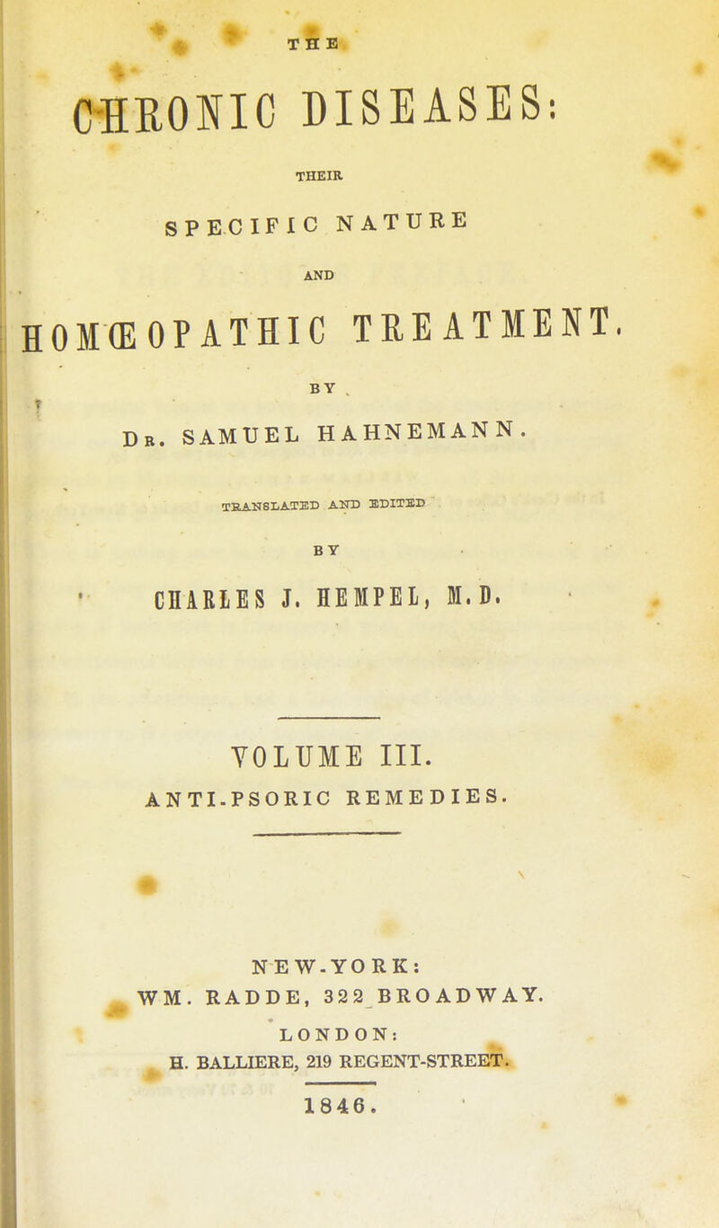 '4^ ^ THE i CHRONIC DISEASES: THEIR SPECIFIC NATURE AND HOKEOPATHIC TREATMENT 1 BY . Db. SAMUEL HAHNEMANN TEANSIiAXED AND EDITBD BY CHARLES J. HEMPEL, M.D. VOLUME III. ANTI.PSORIC REMEDIES NE W-YO RK: WM. RADDE, 322 BROADWAY. LONDON: H. BALLIERE, 219 REGENT-STREET. 1846.