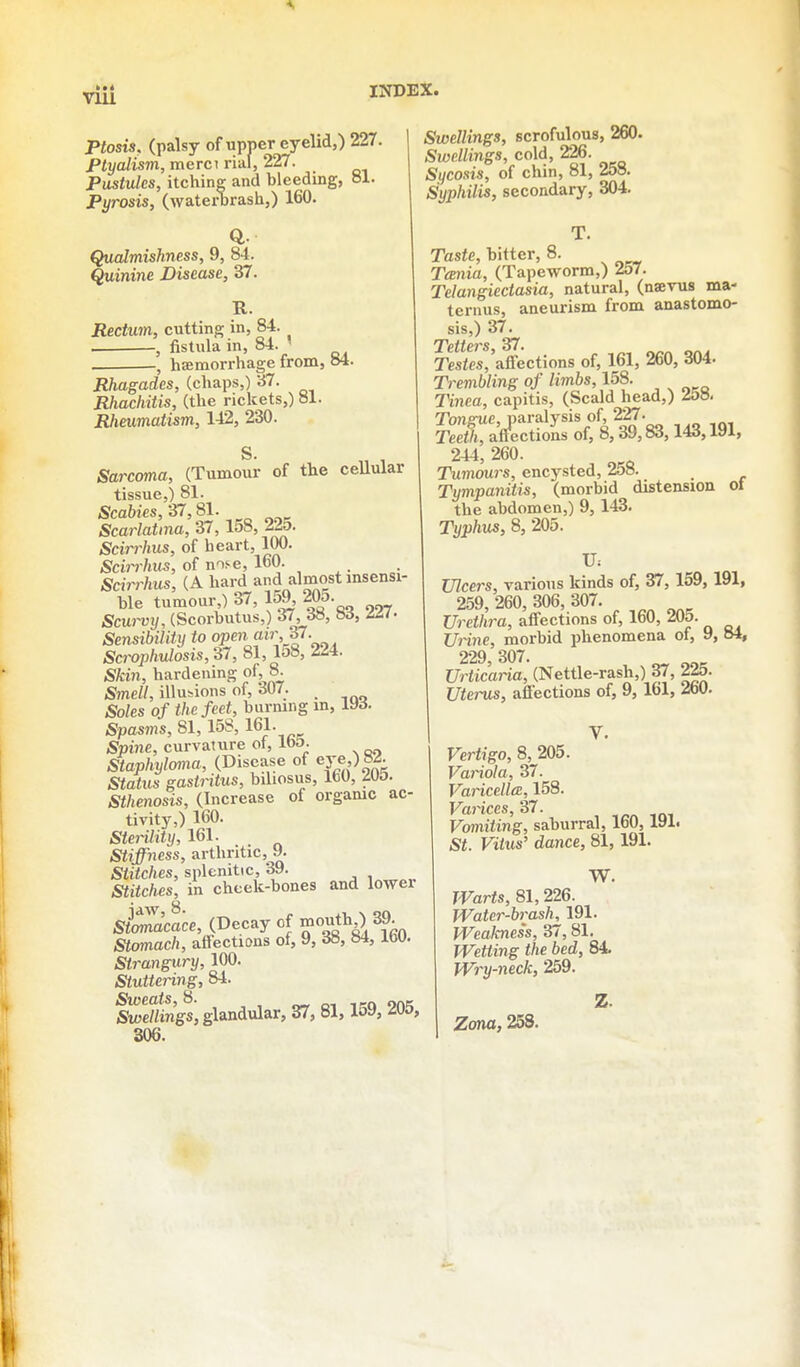 VIU Ptosis, (palsy of upper eyelid,) 227. PlyaJism, raerci rial, 227. PusMes, itching and bleeding, 81. Pyrosis, (waterbrash,) 160. Qualmishness, 9, 84. Quinine Disease, 37. R. Rectum, cutting in, 84. , fistula in, 84. ' . , haemorrhage from, 84. Rhagades, (chaps,) 37. Rhachitis, (the rickets,) 81. Rheumatism, 142, 230. S. Sarcoma, (Tumour of the cellular tissue,) 81. Scabies, 37,81. Scarlatina, 37, 158, 22o. Scirrhus, of heart, 100. Scin-hus, of nose, 160. Scirrhus, (A hard and almost msensi- ble tumour ) 37, 159, 205. Scw-vij, (Scorbutus,) 37, Sd, Sensibility to open air f. Scrophulosis, 37, 81,158, 224. Skin, hardening of, 8. Smell, illusions of, 307. Soles of the feet, burning m, 193. Spasms, 81,158, 161- Spine, curvature ot, IbD. Staphylcma, (Disease of ej'e,) 8^ Siaiws gastritus, biliosus, IbO, ZUD. Sthenosis, (Increase of orgamc ac- tivity,) 160. Sterility, 161. Stiffness, arthritic, 9. S«i<c/ies, splenitic, 39. SfifcAes, in cheek-bones and lower sSacace, (Decay of mouth ) 39. Stcmach, affections of, 9, 38, 84,160. Strangury, 100. Stuttering, 84. Swellings, glandular, 37, 81,159, 205, 306. Swellings, scrofulous, 260. Swellings, cold, 226. Sycosis, of chin, 81, 258. Syphilis, secondary, 304. T. Taste, bitter, 8. Tcenia, (Tapeworm,) 257. Telangiectasia, natural, (naevus ma- ternus, aneurism from anastomo- sis,) 37. Tetters 37. Tesfes,'affections of, 161, 260, 304. Trembling of limbs, 158. IHnea, capitis, (Scald head,) ^oo. Tongue, paralysis of, 227. Teetl, atfections of, 8,39,83,143,191, 244, 260. Tumours, encysted, 258. Tympanitis, (morbid distension ot the abdomen,) 9, 143. Typhus, 8, 205. Ulcers, various kinds of, 37, 159, 191, 259, 260, 306, 307. Urethra, affections of, 160, 205. Uinne, morbid phenomena of, 9, oi, 229 307. Urticaria, (Nettle-rash,) 37, 225. Uterus, affections of, 9, 161, 260. Vertigo, 8, 205. Vainola, 37. Varicella, 158. Varices, 37. Vomiting, saburral, 160,191. St. Vitus' dance, 81,191. W. Warts, 81, 226. Water-brash, 191. Weakness, 37, 81. Wetting the bed, 84. Wry-neck, 259. Z. Zona, 258.