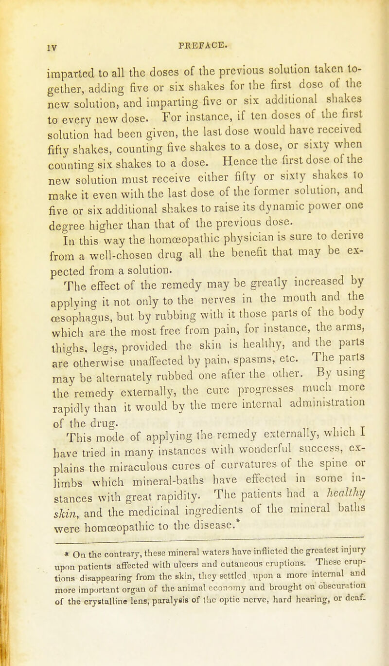 imparted to all the doses of the previous solution taken to- gether, adding five or six shakes for the first dose of the new solution, and imparting five or six additional shakes to every new dose. For instance, if ten doses of the first solution had been given, the last dose would have received fifty shakes, counting five shakes to a dose, or sixty when counting six shakes to a dose. Hence the first dose of the new sokition must receive either fifty or sixty shakes to make it even with the last dose of the former solution, and five or six additional shakes to raise its dynamic power one degree higher than that of the previous dose. In this way the homoeopathic physician is sure to derive from a well-chosen drug all the benefit that may be ex- pected from a solution. The effect of the remedy may be greatly increased by applying it not only to the nerves in the mouth and the cEsophagus, but by rubbing with it those parts of the body which are the most free from pain, for instance, the arms, thighs, legs, provided the skin is healthy, and the parts are''otherwise unaffected by pain, spasms, etc. The parts may be alternately rubbed one after the other. By using the remedy externally, the cure progresses much more rapidly than it would by the mere internal administration of the drug. , • i t This mode of applying the remedy externally, which i have tried in many instances with wonderful success, ex- plains the miraculous cures of curvatures of the spine or limbs which mineral-baths have effected in some in- stances with great rapidity. The patients had a healthy skin, and the medicinal ingredients of the mineral baths were homoeopathic to the disease.* * On the contrarjs these mineral waters have inflicted the greatest injury upon patients affected with ulcers and cutaneous eruptions. Tliese erup- tions disappearing from the skin, they settled upon a more internal and more important organ of the animal economy and brought on 6bscuration of the crystalline lens, paralysis of I he optic nerve, hard hearing, or deaf.