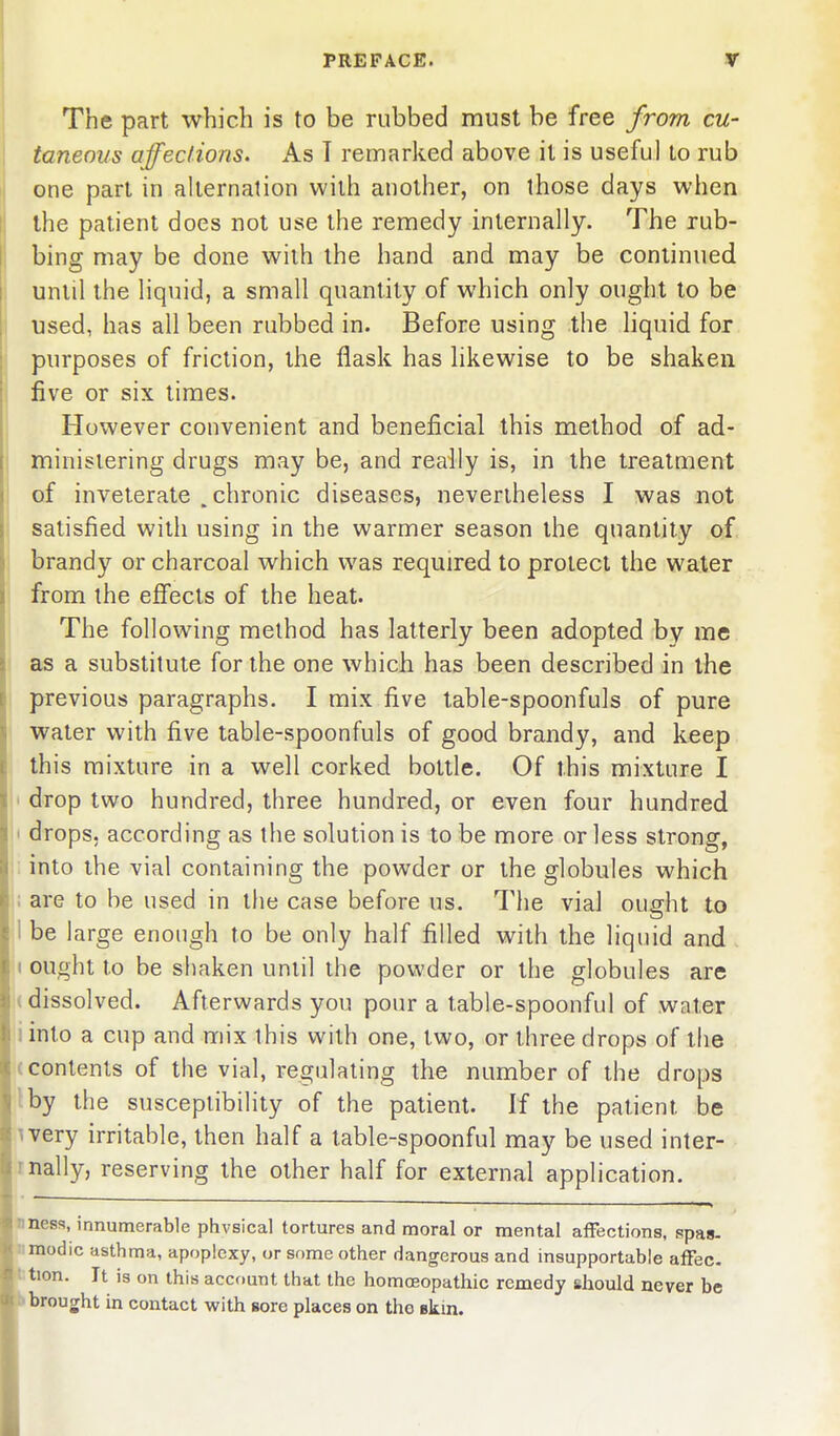 The part which is to be rubbed must be free from cu- taneous affections* As T remarked above it is useful to rub one part in alternation with another, on those days when the patient does not use the remedy internally. The rub- bing may be done with the hand and may be continued until the liquid, a small quantity of which only ought to be used, has all been rubbed in. Before using the liquid for purposes of friction, the flask has hkewise to be shaken five or six times. However convenient and beneficial this method of ad- ministering drugs may be, and really is, in the treatment of inveterate , chronic diseases, nevertheless I was not satisfied with using in the warmer season the quantity of brandy or charcoal which was required to protect the water from the effects of the heat. The following method has latterly been adopted by me as a substitute for the one which has been described in the previous paragraphs. I mix five table-spoonfuls of pure water with five table-spoonfuls of good brandy, and keep this mixture in a well corked bottle. Of this mixture I ' drop two hundred, three hundred, or even four hundred 1 drops, according as the solution is to be more or less strong, into the vial containing the powder or the globules which ; are to be used in tlie case before us. The vial ought to 1 be large enough to be only half filled with the liquid and I ought to be shaken until the powder or the globules are (dissolved. Afterwards you pour a table-spoonful of water iinto a cup and mix this with one, two, or three drops of the (contents of the vial, regulating the number of the drops :by the susceptibility of the patient. If the patient be I very irritable, then half a table-spoonful may be used inter- rnally, reserving the other half for external application. nness, innumerable physical tortures and moral or mental affections, spas- nmodic asthma, apoplexy, or some other dangerous and insupportable affec- tion. It is on this account that the homoeopathic remedy should never be brought in contact with sore places on the skin.